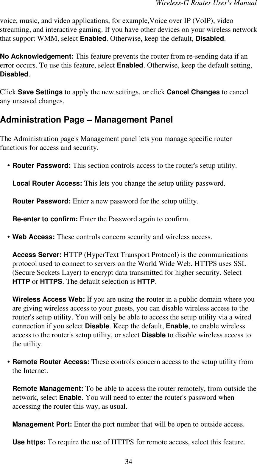 Wireless-G Router User&apos;s Manualvoice, music, and video applications, for example,Voice over IP (VoIP), videostreaming, and interactive gaming. If you have other devices on your wireless networkthat support WMM, select Enabled. Otherwise, keep the default, Disabled.No Acknowledgement: This feature prevents the router from re-sending data if anerror occurs. To use this feature, select Enabled. Otherwise, keep the default setting,Disabled.Click Save Settings to apply the new settings, or click Cancel Changes to cancelany unsaved changes.Administration Page – Management PanelThe Administration page&apos;s Management panel lets you manage specific routerfunctions for access and security.    • Router Password: This section controls access to the router&apos;s setup utility.Local Router Access: This lets you change the setup utility password.Router Password: Enter a new password for the setup utility.Re-enter to confirm: Enter the Password again to confirm.    • Web Access: These controls concern security and wireless access.Access Server: HTTP (HyperText Transport Protocol) is the communicationsprotocol used to connect to servers on the World Wide Web. HTTPS uses SSL(Secure Sockets Layer) to encrypt data transmitted for higher security. SelectHTTP or HTTPS. The default selection is HTTP.Wireless Access Web: If you are using the router in a public domain where youare giving wireless access to your guests, you can disable wireless access to therouter&apos;s setup utility. You will only be able to access the setup utility via a wiredconnection if you select Disable. Keep the default, Enable, to enable wirelessaccess to the router&apos;s setup utility, or select Disable to disable wireless access tothe utility.    • Remote Router Access: These controls concern access to the setup utility fromthe Internet.Remote Management: To be able to access the router remotely, from outside thenetwork, select Enable. You will need to enter the router&apos;s password whenaccessing the router this way, as usual.Management Port: Enter the port number that will be open to outside access.Use https: To require the use of HTTPS for remote access, select this feature.34
