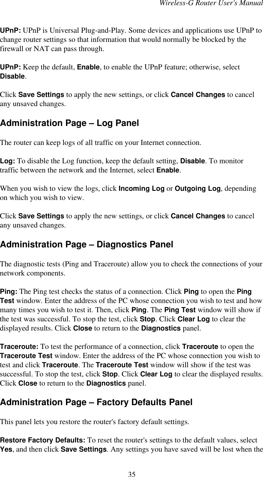 Wireless-G Router User&apos;s ManualUPnP: UPnP is Universal Plug-and-Play. Some devices and applications use UPnP tochange router settings so that information that would normally be blocked by thefirewall or NAT can pass through.UPnP: Keep the default, Enable, to enable the UPnP feature; otherwise, selectDisable.Click Save Settings to apply the new settings, or click Cancel Changes to cancelany unsaved changes.Administration Page – Log PanelThe router can keep logs of all traffic on your Internet connection.Log: To disable the Log function, keep the default setting, Disable. To monitortraffic between the network and the Internet, select Enable.When you wish to view the logs, click Incoming Log or Outgoing Log, dependingon which you wish to view.Click Save Settings to apply the new settings, or click Cancel Changes to cancelany unsaved changes.Administration Page – Diagnostics PanelThe diagnostic tests (Ping and Traceroute) allow you to check the connections of yournetwork components.Ping: The Ping test checks the status of a connection. Click Ping to open the PingTest window. Enter the address of the PC whose connection you wish to test and howmany times you wish to test it. Then, click Ping. The Ping Test window will show ifthe test was successful. To stop the test, click Stop. Click Clear Log to clear thedisplayed results. Click Close to return to the Diagnostics panel.Traceroute: To test the performance of a connection, click Traceroute to open theTraceroute Test window. Enter the address of the PC whose connection you wish totest and click Traceroute. The Traceroute Test window will show if the test wassuccessful. To stop the test, click Stop. Click Clear Log to clear the displayed results.Click Close to return to the Diagnostics panel.Administration Page – Factory Defaults PanelThis panel lets you restore the router&apos;s factory default settings.Restore Factory Defaults: To reset the router&apos;s settings to the default values, selectYes, and then click Save Settings. Any settings you have saved will be lost when the35