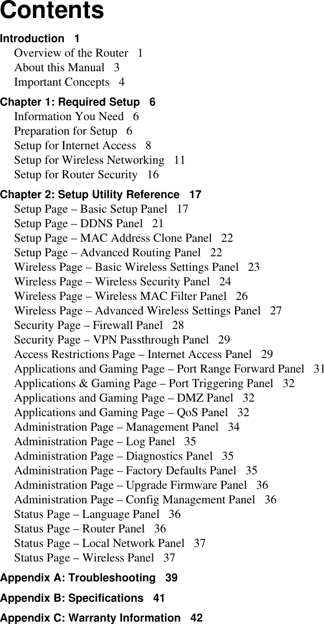 ContentsIntroduction   1Overview of the Router   1About this Manual   3Important Concepts   4Chapter 1: Required Setup   6Information You Need   6Preparation for Setup   6Setup for Internet Access   8Setup for Wireless Networking   11Setup for Router Security   16Chapter 2: Setup Utility Reference   17Setup Page – Basic Setup Panel   17Setup Page – DDNS Panel   21Setup Page – MAC Address Clone Panel   22Setup Page – Advanced Routing Panel   22Wireless Page – Basic Wireless Settings Panel   23Wireless Page – Wireless Security Panel   24Wireless Page – Wireless MAC Filter Panel   26Wireless Page – Advanced Wireless Settings Panel   27Security Page – Firewall Panel   28Security Page – VPN Passthrough Panel   29Access Restrictions Page – Internet Access Panel   29Applications and Gaming Page – Port Range Forward Panel   31Applications &amp; Gaming Page – Port Triggering Panel   32Applications and Gaming Page – DMZ Panel   32Applications and Gaming Page – QoS Panel   32Administration Page – Management Panel   34Administration Page – Log Panel   35Administration Page – Diagnostics Panel   35Administration Page – Factory Defaults Panel   35Administration Page – Upgrade Firmware Panel   36Administration Page – Config Management Panel   36Status Page – Language Panel   36Status Page – Router Panel   36Status Page – Local Network Panel   37Status Page – Wireless Panel   37Appendix A: Troubleshooting   39Appendix B: Specifications   41Appendix C: Warranty Information   42