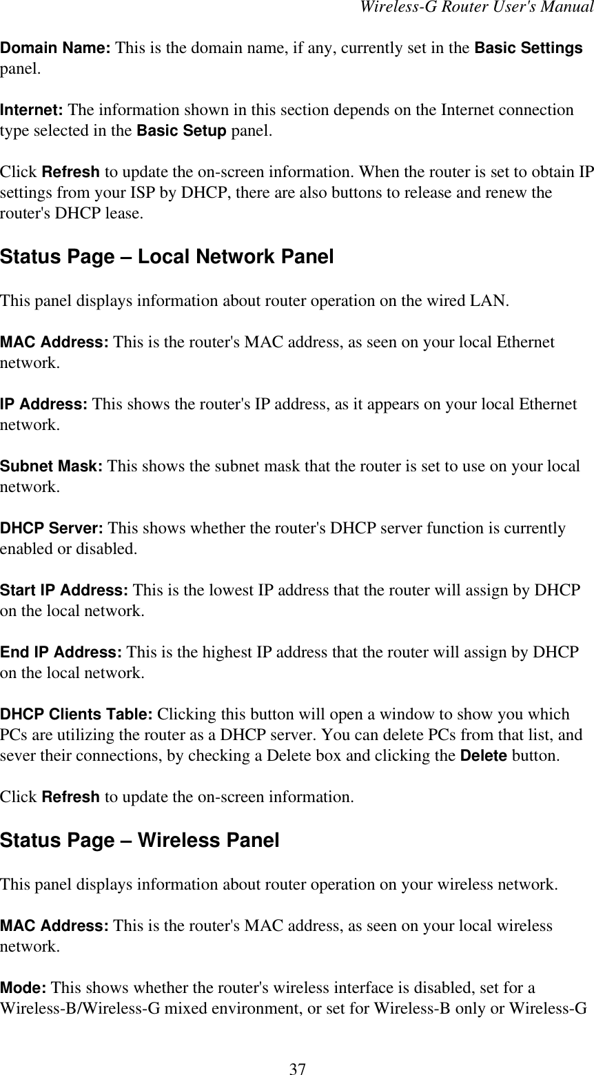 Wireless-G Router User&apos;s ManualDomain Name: This is the domain name, if any, currently set in the Basic Settingspanel.Internet: The information shown in this section depends on the Internet connectiontype selected in the Basic Setup panel.Click Refresh to update the on-screen information. When the router is set to obtain IPsettings from your ISP by DHCP, there are also buttons to release and renew therouter&apos;s DHCP lease.Status Page – Local Network PanelThis panel displays information about router operation on the wired LAN.MAC Address: This is the router&apos;s MAC address, as seen on your local Ethernetnetwork.IP Address: This shows the router&apos;s IP address, as it appears on your local Ethernetnetwork.Subnet Mask: This shows the subnet mask that the router is set to use on your localnetwork.DHCP Server: This shows whether the router&apos;s DHCP server function is currentlyenabled or disabled.Start IP Address: This is the lowest IP address that the router will assign by DHCPon the local network.End IP Address: This is the highest IP address that the router will assign by DHCPon the local network.DHCP Clients Table: Clicking this button will open a window to show you whichPCs are utilizing the router as a DHCP server. You can delete PCs from that list, andsever their connections, by checking a Delete box and clicking the Delete button.Click Refresh to update the on-screen information.Status Page – Wireless PanelThis panel displays information about router operation on your wireless network.MAC Address: This is the router&apos;s MAC address, as seen on your local wirelessnetwork.Mode: This shows whether the router&apos;s wireless interface is disabled, set for aWireless-B/Wireless-G mixed environment, or set for Wireless-B only or Wireless-G37