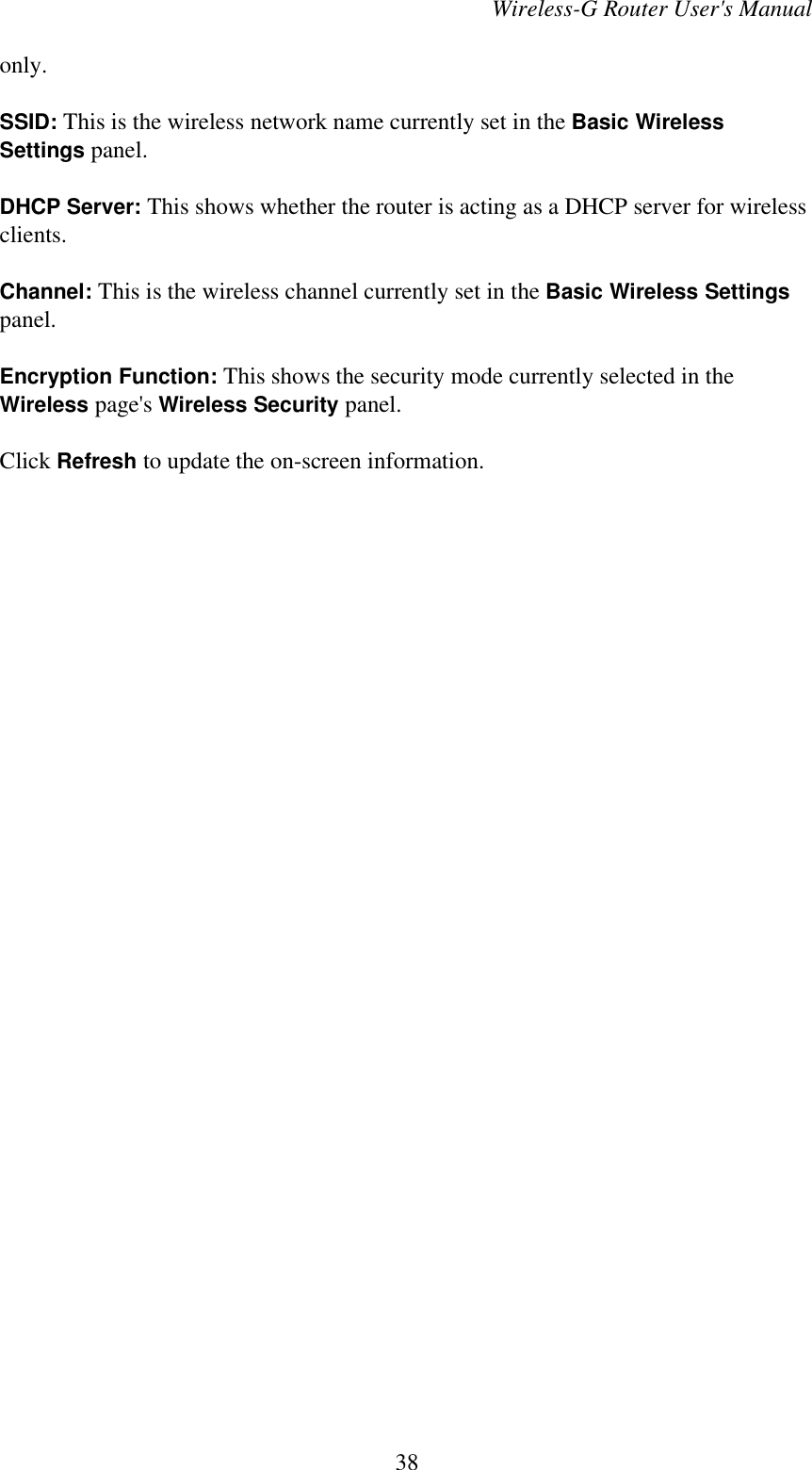 Wireless-G Router User&apos;s Manualonly.SSID: This is the wireless network name currently set in the Basic WirelessSettings panel.DHCP Server: This shows whether the router is acting as a DHCP server for wirelessclients.Channel: This is the wireless channel currently set in the Basic Wireless Settingspanel.Encryption Function: This shows the security mode currently selected in theWireless page&apos;s Wireless Security panel.Click Refresh to update the on-screen information.38