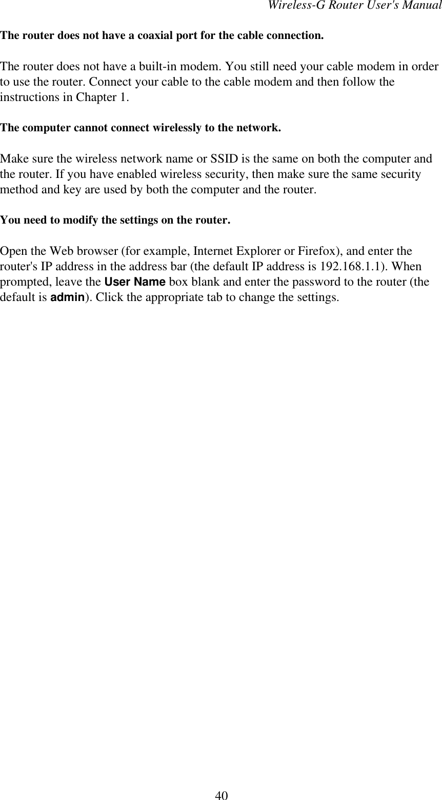 Wireless-G Router User&apos;s ManualThe router does not have a coaxial port for the cable connection.The router does not have a built-in modem. You still need your cable modem in orderto use the router. Connect your cable to the cable modem and then follow theinstructions in Chapter 1.The computer cannot connect wirelessly to the network.Make sure the wireless network name or SSID is the same on both the computer andthe router. If you have enabled wireless security, then make sure the same securitymethod and key are used by both the computer and the router.You need to modify the settings on the router.Open the Web browser (for example, Internet Explorer or Firefox), and enter therouter&apos;s IP address in the address bar (the default IP address is 192.168.1.1). Whenprompted, leave the User Name box blank and enter the password to the router (thedefault is admin). Click the appropriate tab to change the settings.40