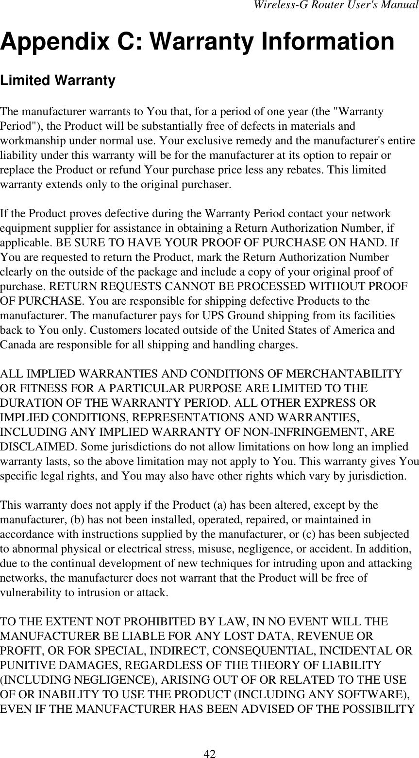 Wireless-G Router User&apos;s ManualAppendix C: Warranty InformationLimited WarrantyThe manufacturer warrants to You that, for a period of one year (the &quot;WarrantyPeriod&quot;), the Product will be substantially free of defects in materials andworkmanship under normal use. Your exclusive remedy and the manufacturer&apos;s entireliability under this warranty will be for the manufacturer at its option to repair orreplace the Product or refund Your purchase price less any rebates. This limitedwarranty extends only to the original purchaser.If the Product proves defective during the Warranty Period contact your networkequipment supplier for assistance in obtaining a Return Authorization Number, ifapplicable. BE SURE TO HAVE YOUR PROOF OF PURCHASE ON HAND. IfYou are requested to return the Product, mark the Return Authorization Numberclearly on the outside of the package and include a copy of your original proof ofpurchase. RETURN REQUESTS CANNOT BE PROCESSED WITHOUT PROOFOF PURCHASE. You are responsible for shipping defective Products to themanufacturer. The manufacturer pays for UPS Ground shipping from its facilitiesback to You only. Customers located outside of the United States of America andCanada are responsible for all shipping and handling charges.ALL IMPLIED WARRANTIES AND CONDITIONS OF MERCHANTABILITYOR FITNESS FOR A PARTICULAR PURPOSE ARE LIMITED TO THEDURATION OF THE WARRANTY PERIOD. ALL OTHER EXPRESS ORIMPLIED CONDITIONS, REPRESENTATIONS AND WARRANTIES,INCLUDING ANY IMPLIED WARRANTY OF NON-INFRINGEMENT, AREDISCLAIMED. Some jurisdictions do not allow limitations on how long an impliedwarranty lasts, so the above limitation may not apply to You. This warranty gives Youspecific legal rights, and You may also have other rights which vary by jurisdiction.This warranty does not apply if the Product (a) has been altered, except by themanufacturer, (b) has not been installed, operated, repaired, or maintained inaccordance with instructions supplied by the manufacturer, or (c) has been subjectedto abnormal physical or electrical stress, misuse, negligence, or accident. In addition,due to the continual development of new techniques for intruding upon and attackingnetworks, the manufacturer does not warrant that the Product will be free ofvulnerability to intrusion or attack.TO THE EXTENT NOT PROHIBITED BY LAW, IN NO EVENT WILL THEMANUFACTURER BE LIABLE FOR ANY LOST DATA, REVENUE ORPROFIT, OR FOR SPECIAL, INDIRECT, CONSEQUENTIAL, INCIDENTAL ORPUNITIVE DAMAGES, REGARDLESS OF THE THEORY OF LIABILITY(INCLUDING NEGLIGENCE), ARISING OUT OF OR RELATED TO THE USEOF OR INABILITY TO USE THE PRODUCT (INCLUDING ANY SOFTWARE),EVEN IF THE MANUFACTURER HAS BEEN ADVISED OF THE POSSIBILITY42