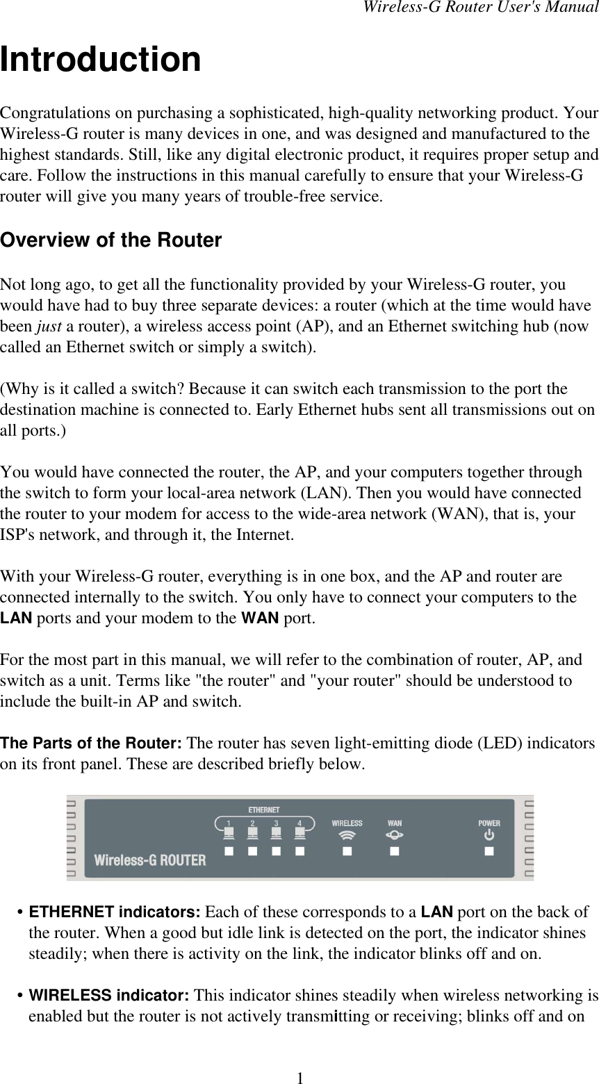 Wireless-G Router User&apos;s ManualIntroductionCongratulations on purchasing a sophisticated, high-quality networking product. YourWireless-G router is many devices in one, and was designed and manufactured to thehighest standards. Still, like any digital electronic product, it requires proper setup andcare. Follow the instructions in this manual carefully to ensure that your Wireless-Grouter will give you many years of trouble-free service.Overview of the RouterNot long ago, to get all the functionality provided by your Wireless-G router, youwould have had to buy three separate devices: a router (which at the time would havebeen just a router), a wireless access point (AP), and an Ethernet switching hub (nowcalled an Ethernet switch or simply a switch).(Why is it called a switch? Because it can switch each transmission to the port thedestination machine is connected to. Early Ethernet hubs sent all transmissions out onall ports.)You would have connected the router, the AP, and your computers together throughthe switch to form your local-area network (LAN). Then you would have connectedthe router to your modem for access to the wide-area network (WAN), that is, yourISP&apos;s network, and through it, the Internet.With your Wireless-G router, everything is in one box, and the AP and router areconnected internally to the switch. You only have to connect your computers to theLAN ports and your modem to the WAN port.For the most part in this manual, we will refer to the combination of router, AP, andswitch as a unit. Terms like &quot;the router&quot; and &quot;your router&quot; should be understood toinclude the built-in AP and switch.The Parts of the Router: The router has seven light-emitting diode (LED) indicatorson its front panel. These are described briefly below.    • ETHERNET indicators: Each of these corresponds to a LAN port on the back ofthe router. When a good but idle link is detected on the port, the indicator shinessteadily; when there is activity on the link, the indicator blinks off and on.    • WIRELESS indicator: This indicator shines steadily when wireless networking isenabled but the router is not actively transmitting or receiving; blinks off and on1