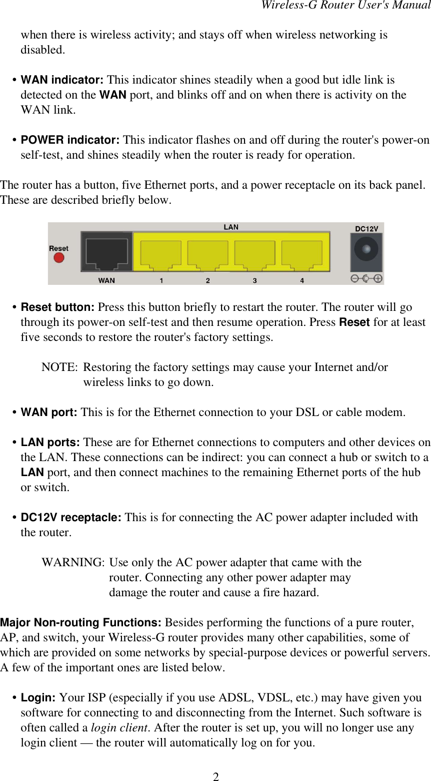 Wireless-G Router User&apos;s Manualwhen there is wireless activity; and stays off when wireless networking isdisabled.    • WAN indicator: This indicator shines steadily when a good but idle link isdetected on the WAN port, and blinks off and on when there is activity on theWAN link.    • POWER indicator: This indicator flashes on and off during the router&apos;s power-onself-test, and shines steadily when the router is ready for operation.The router has a button, five Ethernet ports, and a power receptacle on its back panel.These are described briefly below.    • Reset button: Press this button briefly to restart the router. The router will gothrough its power-on self-test and then resume operation. Press Reset for at leastfive seconds to restore the router&apos;s factory settings.NOTE: Restoring the factory settings may cause your Internet and/orwireless links to go down.    • WAN port: This is for the Ethernet connection to your DSL or cable modem.    • LAN ports: These are for Ethernet connections to computers and other devices onthe LAN. These connections can be indirect: you can connect a hub or switch to aLAN port, and then connect machines to the remaining Ethernet ports of the hubor switch.    • DC12V receptacle: This is for connecting the AC power adapter included withthe router.WARNING: Use only the AC power adapter that came with therouter. Connecting any other power adapter maydamage the router and cause a fire hazard.Major Non-routing Functions: Besides performing the functions of a pure router,AP, and switch, your Wireless-G router provides many other capabilities, some ofwhich are provided on some networks by special-purpose devices or powerful servers.A few of the important ones are listed below.    • Login: Your ISP (especially if you use ADSL, VDSL, etc.) may have given yousoftware for connecting to and disconnecting from the Internet. Such software isoften called a login client. After the router is set up, you will no longer use anylogin client — the router will automatically log on for you.2