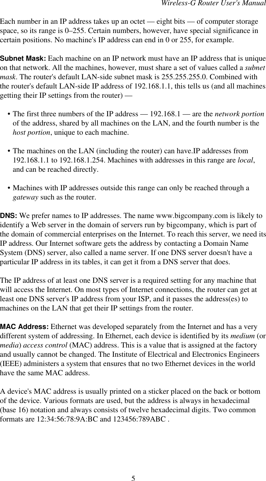 Wireless-G Router User&apos;s ManualEach number in an IP address takes up an octet — eight bits — of computer storagespace, so its range is 0–255. Certain numbers, however, have special significance incertain positions. No machine&apos;s IP address can end in 0 or 255, for example.Subnet Mask: Each machine on an IP network must have an IP address that is uniqueon that network. All the machines, however, must share a set of values called a subnetmask. The router&apos;s default LAN-side subnet mask is 255.255.255.0. Combined withthe router&apos;s default LAN-side IP address of 192.168.1.1, this tells us (and all machinesgetting their IP settings from the router) —    • The first three numbers of the IP address — 192.168.1 — are the network portionof the address, shared by all machines on the LAN, and the fourth number is thehost portion, unique to each machine.    • The machines on the LAN (including the router) can have.IP addresses from192.168.1.1 to 192.168.1.254. Machines with addresses in this range are local,and can be reached directly.    • Machines with IP addresses outside this range can only be reached through agateway such as the router.DNS: We prefer names to IP addresses. The name www.bigcompany.com is likely toidentify a Web server in the domain of servers run by bigcompany, which is part ofthe domain of commercial enterprises on the Internet. To reach this server, we need itsIP address. Our Internet software gets the address by contacting a Domain NameSystem (DNS) server, also called a name server. If one DNS server doesn&apos;t have aparticular IP address in its tables, it can get it from a DNS server that does.The IP address of at least one DNS server is a required setting for any machine thatwill access the Internet. On most types of Internet connections, the router can get atleast one DNS server&apos;s IP address from your ISP, and it passes the address(es) tomachines on the LAN that get their IP settings from the router.MAC Address: Ethernet was developed separately from the Internet and has a verydifferent system of addressing. In Ethernet, each device is identified by its medium (ormedia) access control (MAC) address. This is a value that is assigned at the factoryand usually cannot be changed. The Institute of Electrical and Electronics Engineers(IEEE) administers a system that ensures that no two Ethernet devices in the worldhave the same MAC address.A device&apos;s MAC address is usually printed on a sticker placed on the back or bottomof the device. Various formats are used, but the address is always in hexadecimal(base 16) notation and always consists of twelve hexadecimal digits. Two commonformats are 12:34:56:78:9A:BC and 123456:789ABC .5