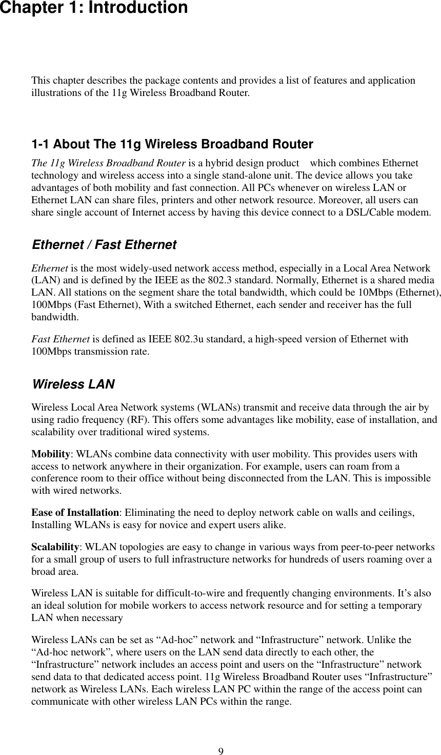   9 Chapter 1: Introduction This chapter describes the package contents and provides a list of features and application illustrations of the 11g Wireless Broadband Router.  1-1 About The 11g Wireless Broadband Router The 11g Wireless Broadband Router is a hybrid design product    which combines Ethernet technology and wireless access into a single stand-alone unit. The device allows you take advantages of both mobility and fast connection. All PCs whenever on wireless LAN or Ethernet LAN can share files, printers and other network resource. Moreover, all users can share single account of Internet access by having this device connect to a DSL/Cable modem. Ethernet / Fast Ethernet Ethernet is the most widely-used network access method, especially in a Local Area Network (LAN) and is defined by the IEEE as the 802.3 standard. Normally, Ethernet is a shared media LAN. All stations on the segment share the total bandwidth, which could be 10Mbps (Ethernet), 100Mbps (Fast Ethernet), With a switched Ethernet, each sender and receiver has the full bandwidth. Fast Ethernet is defined as IEEE 802.3u standard, a high-speed version of Ethernet with 100Mbps transmission rate. Wireless LAN Wireless Local Area Network systems (WLANs) transmit and receive data through the air by using radio frequency (RF). This offers some advantages like mobility, ease of installation, and scalability over traditional wired systems. Mobility: WLANs combine data connectivity with user mobility. This provides users with access to network anywhere in their organization. For example, users can roam from a conference room to their office without being disconnected from the LAN. This is impossible with wired networks. Ease of Installation: Eliminating the need to deploy network cable on walls and ceilings, Installing WLANs is easy for novice and expert users alike. Scalability: WLAN topologies are easy to change in various ways from peer-to-peer networks for a small group of users to full infrastructure networks for hundreds of users roaming over a broad area. Wireless LAN is suitable for difficult-to-wire and frequently changing environments. It’s also an ideal solution for mobile workers to access network resource and for setting a temporary LAN when necessary Wireless LANs can be set as “Ad-hoc” network and “Infrastructure” network. Unlike the “Ad-hoc network”, where users on the LAN send data directly to each other, the “Infrastructure” network includes an access point and users on the “Infrastructure” network send data to that dedicated access point. 11g Wireless Broadband Router uses “Infrastructure” network as Wireless LANs. Each wireless LAN PC within the range of the access point can communicate with other wireless LAN PCs within the range. 