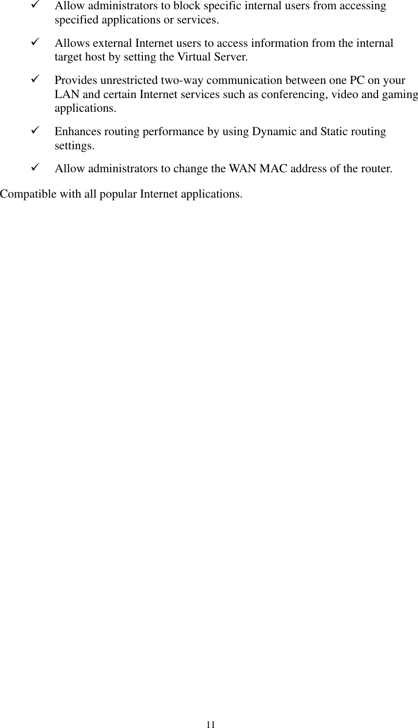   11   Allow administrators to block specific internal users from accessing specified applications or services.   Allows external Internet users to access information from the internal target host by setting the Virtual Server.   Provides unrestricted two-way communication between one PC on your LAN and certain Internet services such as conferencing, video and gaming applications.   Enhances routing performance by using Dynamic and Static routing settings.   Allow administrators to change the WAN MAC address of the router. Compatible with all popular Internet applications. 