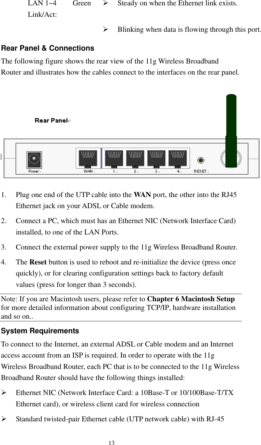   13 LAN 1~4 Link/Act: Green    Steady on when the Ethernet link exists.     Blinking when data is flowing through this port.Rear Panel &amp; Connections The following figure shows the rear view of the 11g Wireless Broadband Router and illustrates how the cables connect to the interfaces on the rear panel.   1.  Plug one end of the UTP cable into the WAN port, the other into the RJ45 Ethernet jack on your ADSL or Cable modem. 2.  Connect a PC, which must has an Ethernet NIC (Network Interface Card) installed, to one of the LAN Ports. 3.  Connect the external power supply to the 11g Wireless Broadband Router. 4. The Reset button is used to reboot and re-initialize the device (press once quickly), or for clearing configuration settings back to factory default values (press for longer than 3 seconds). Note: If you are Macintosh users, please refer to Chapter 6 Macintosh Setup for more detailed information about configuring TCP/IP, hardware installation and so on..   System Requirements To connect to the Internet, an external ADSL or Cable modem and an Internet access account from an ISP is required. In order to operate with the 11g Wireless Broadband Router, each PC that is to be connected to the 11g Wireless Broadband Router should have the following things installed:   Ethernet NIC (Network Interface Card: a 10Base-T or 10/100Base-T/TX Ethernet card), or wireless client card for wireless connection   Standard twisted-pair Ethernet cable (UTP network cable) with RJ-45 