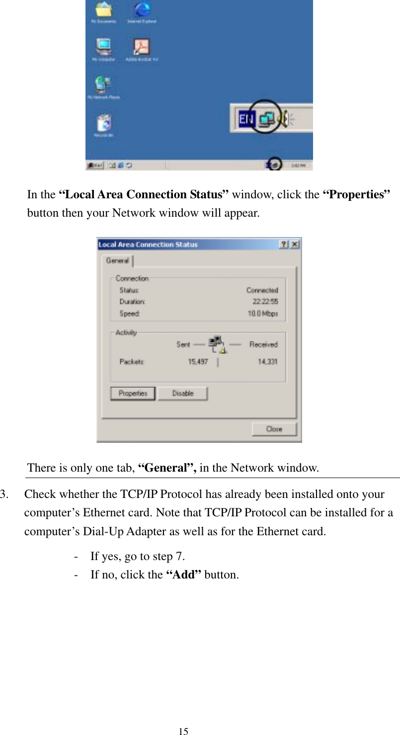   15  In the “Local Area Connection Status” window, click the “Properties” button then your Network window will appear.  There is only one tab, “General”, in the Network window. 3.  Check whether the TCP/IP Protocol has already been installed onto your computer’s Ethernet card. Note that TCP/IP Protocol can be installed for a computer’s Dial-Up Adapter as well as for the Ethernet card.   -  If yes, go to step 7.   -  If no, click the “Add” button. 