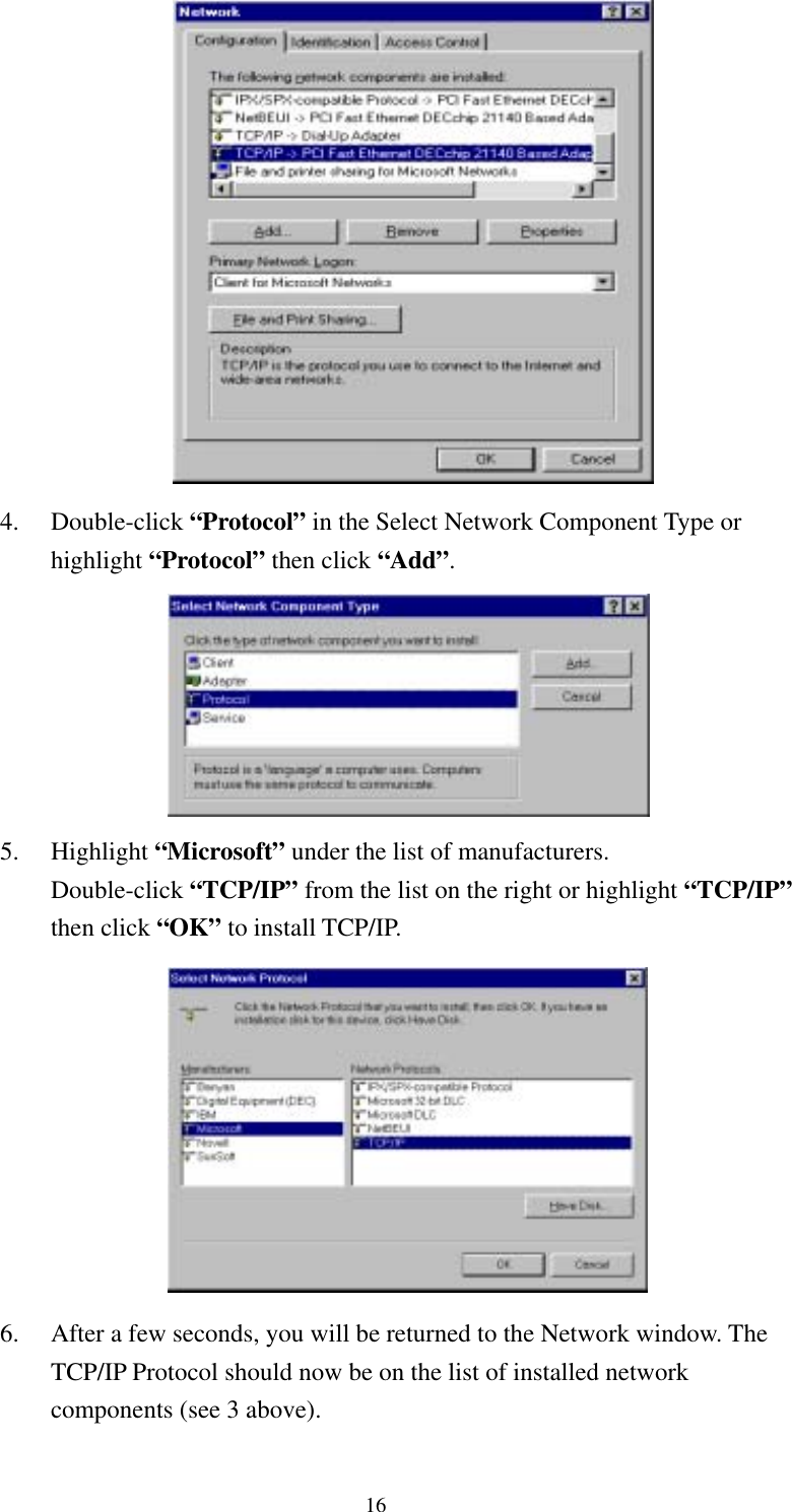   16  4. Double-click “Protocol” in the Select Network Component Type or highlight “Protocol” then click “Add”.  5. Highlight “Microsoft” under the list of manufacturers.   Double-click “TCP/IP” from the list on the right or highlight “TCP/IP” then click “OK” to install TCP/IP.  6.  After a few seconds, you will be returned to the Network window. The TCP/IP Protocol should now be on the list of installed network components (see 3 above).   