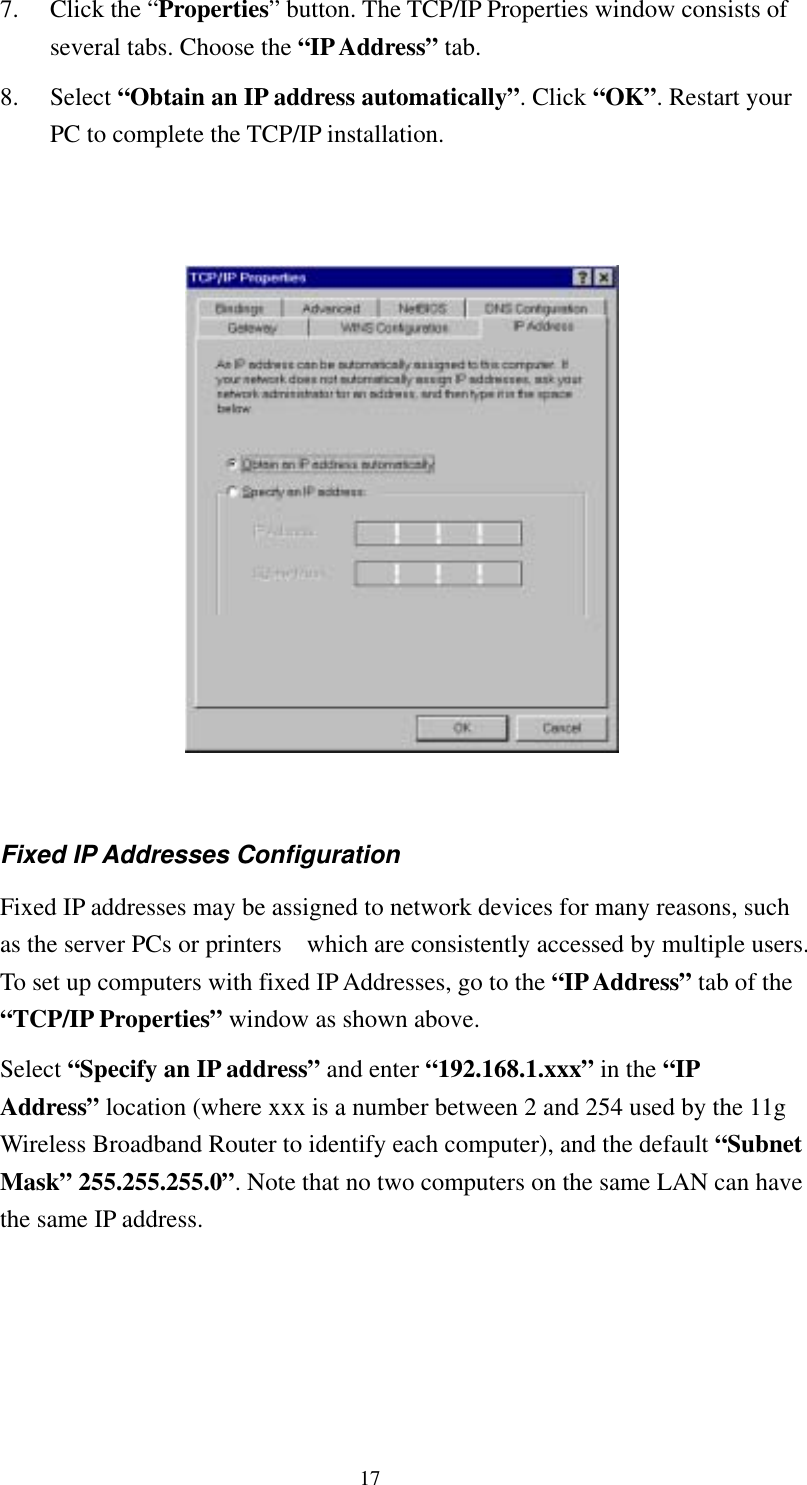   17 7. Click the “Properties” button. The TCP/IP Properties window consists of several tabs. Choose the “IP Address” tab. 8. Select “Obtain an IP address automatically”. Click “OK”. Restart your PC to complete the TCP/IP installation.     Fixed IP Addresses Configuration Fixed IP addresses may be assigned to network devices for many reasons, such as the server PCs or printers    which are consistently accessed by multiple users. To set up computers with fixed IP Addresses, go to the “IP Address” tab of the “TCP/IP Properties” window as shown above.   Select “Specify an IP address” and enter “192.168.1.xxx” in the “IP Address” location (where xxx is a number between 2 and 254 used by the 11g Wireless Broadband Router to identify each computer), and the default “Subnet Mask” 255.255.255.0”. Note that no two computers on the same LAN can have the same IP address. 