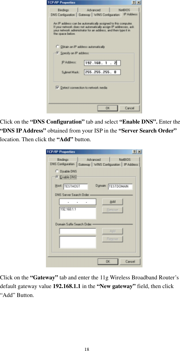   18  Click on the “DNS Configuration” tab and select “Enable DNS”. Enter the “DNS IP Address” obtained from your ISP in the “Server Search Order” location. Then click the “Add” button.   Click on the “Gateway” tab and enter the 11g Wireless Broadband Router’s default gateway value 192.168.1.1 in the “New gateway” field, then click “Add” Button. 