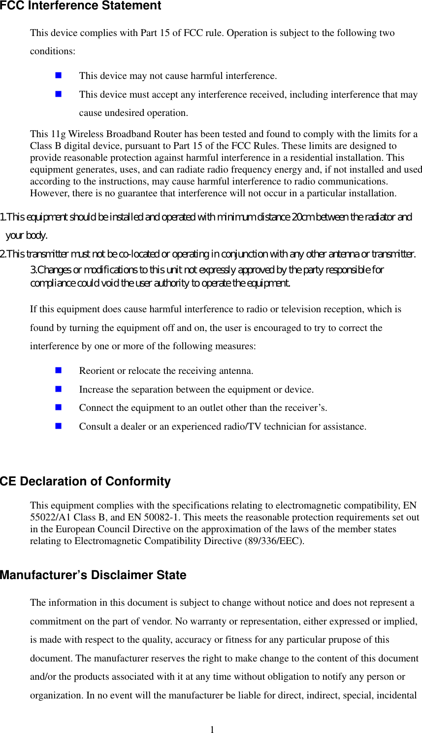   1 FCC Interference Statement This device complies with Part 15 of FCC rule. Operation is subject to the following two conditions:   This device may not cause harmful interference.   This device must accept any interference received, including interference that may cause undesired operation. This 11g Wireless Broadband Router has been tested and found to comply with the limits for a Class B digital device, pursuant to Part 15 of the FCC Rules. These limits are designed to provide reasonable protection against harmful interference in a residential installation. This equipment generates, uses, and can radiate radio frequency energy and, if not installed and used according to the instructions, may cause harmful interference to radio communications. However, there is no guarantee that interference will not occur in a particular installation. 1.This equipment should be installed and operated with minimum distance 20cm between the radiator and your body. 2.This transmitter must not be co-located or operating in conjunction with any other antenna or transmitter. 3.Changes or modifications to this unit not expressly approved by the party responsible for compliance could void the user authority to operate the equipment. If this equipment does cause harmful interference to radio or television reception, which is found by turning the equipment off and on, the user is encouraged to try to correct the interference by one or more of the following measures:   Reorient or relocate the receiving antenna.   Increase the separation between the equipment or device.   Connect the equipment to an outlet other than the receiver’s.   Consult a dealer or an experienced radio/TV technician for assistance.  CE Declaration of Conformity This equipment complies with the specifications relating to electromagnetic compatibility, EN 55022/A1 Class B, and EN 50082-1. This meets the reasonable protection requirements set out in the European Council Directive on the approximation of the laws of the member states relating to Electromagnetic Compatibility Directive (89/336/EEC). Manufacturer’s Disclaimer State The information in this document is subject to change without notice and does not represent a commitment on the part of vendor. No warranty or representation, either expressed or implied, is made with respect to the quality, accuracy or fitness for any particular prupose of this document. The manufacturer reserves the right to make change to the content of this document and/or the products associated with it at any time without obligation to notify any person or organization. In no event will the manufacturer be liable for direct, indirect, special, incidental 