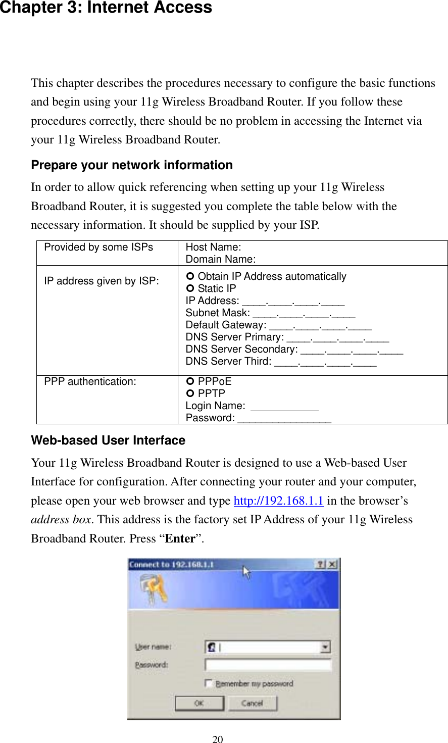   20 Chapter 3: Internet Access This chapter describes the procedures necessary to configure the basic functions and begin using your 11g Wireless Broadband Router. If you follow these procedures correctly, there should be no problem in accessing the Internet via your 11g Wireless Broadband Router. Prepare your network information In order to allow quick referencing when setting up your 11g Wireless Broadband Router, it is suggested you complete the table below with the necessary information. It should be supplied by your ISP. Provided by some ISPs  Host Name:                 Domain Name:                IP address given by ISP:   Obtain IP Address automatically  Static IP IP Address: ____.____.____.____ Subnet Mask: ____.____.____.____ Default Gateway: ____.____.____.____ DNS Server Primary: ____.____.____.____ DNS Server Secondary: ____.____.____.____ DNS Server Third: ____.____.____.____ PPP authentication:   PPPoE  PPTP Login Name:               Password: ________________ Web-based User Interface Your 11g Wireless Broadband Router is designed to use a Web-based User Interface for configuration. After connecting your router and your computer, please open your web browser and type http://192.168.1.1 in the browser’s address box. This address is the factory set IP Address of your 11g Wireless Broadband Router. Press “Enter”.  