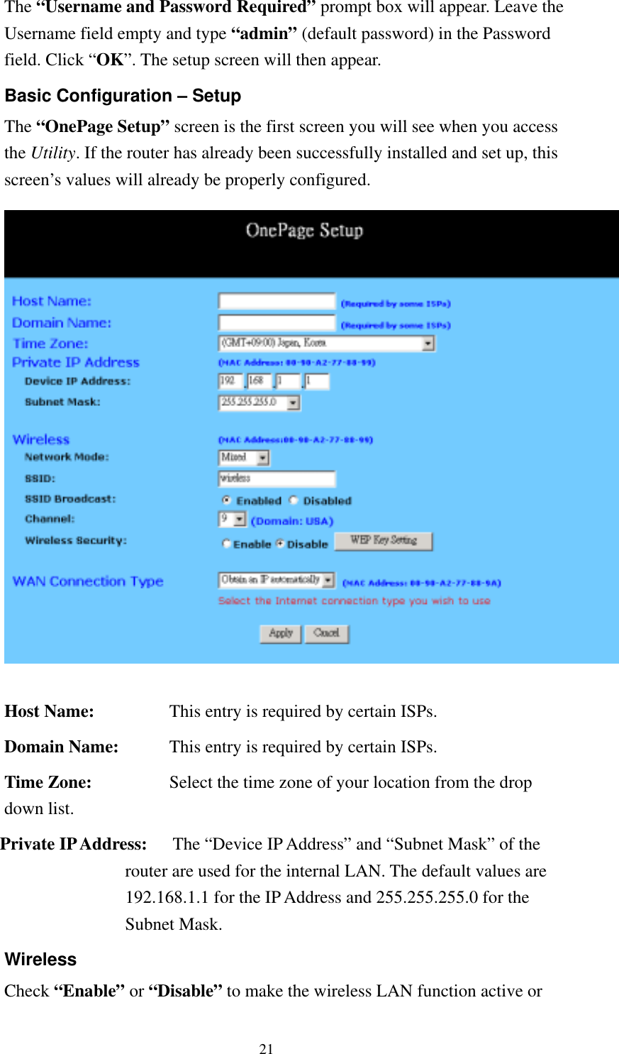   21 The “Username and Password Required” prompt box will appear. Leave the Username field empty and type “admin” (default password) in the Password field. Click “OK”. The setup screen will then appear. Basic Configuration – Setup The “OnePage Setup” screen is the first screen you will see when you access the Utility. If the router has already been successfully installed and set up, this screen’s values will already be properly configured.   Host Name:  This entry is required by certain ISPs. Domain Name:  This entry is required by certain ISPs. Time Zone:    Select the time zone of your location from the drop down list.  Private IP Address:   The “Device IP Address” and “Subnet Mask” of the router are used for the internal LAN. The default values are 192.168.1.1 for the IP Address and 255.255.255.0 for the Subnet Mask. Wireless Check “Enable” or “Disable” to make the wireless LAN function active or 