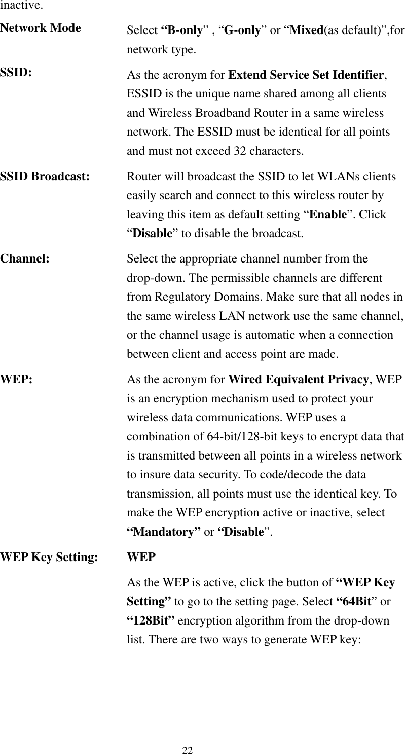   22 inactive. Network Mode  Select “B-only” , “G-only” or “Mixed(as default)”,for network type. SSID:  As the acronym for Extend Service Set Identifier, ESSID is the unique name shared among all clients and Wireless Broadband Router in a same wireless network. The ESSID must be identical for all points and must not exceed 32 characters. SSID Broadcast:  Router will broadcast the SSID to let WLANs clients easily search and connect to this wireless router by leaving this item as default setting “Enable”. Click “Disable” to disable the broadcast. Channel:  Select the appropriate channel number from the drop-down. The permissible channels are different from Regulatory Domains. Make sure that all nodes in the same wireless LAN network use the same channel, or the channel usage is automatic when a connection between client and access point are made. WEP:  As the acronym for Wired Equivalent Privacy, WEP is an encryption mechanism used to protect your wireless data communications. WEP uses a combination of 64-bit/128-bit keys to encrypt data that is transmitted between all points in a wireless network to insure data security. To code/decode the data transmission, all points must use the identical key. To make the WEP encryption active or inactive, select “Mandatory” or “Disable”. WEP Key Setting:  WEP As the WEP is active, click the button of “WEP Key Setting” to go to the setting page. Select “64Bit” or “128Bit” encryption algorithm from the drop-down list. There are two ways to generate WEP key: 