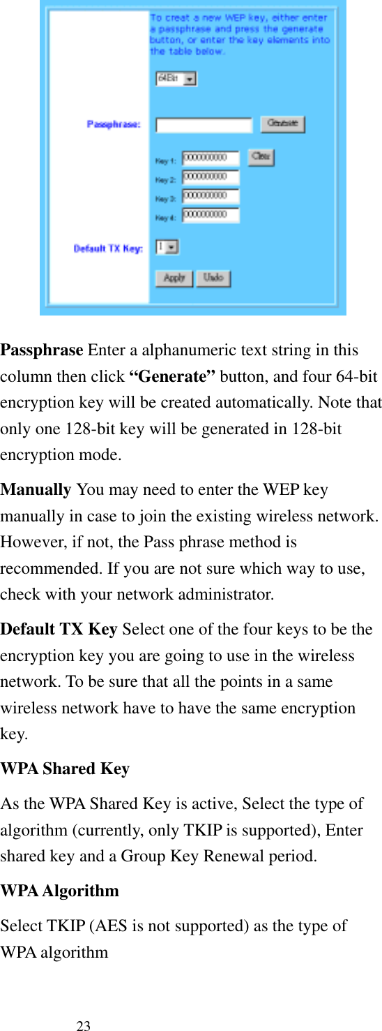   23  Passphrase Enter a alphanumeric text string in this column then click “Generate” button, and four 64-bit encryption key will be created automatically. Note that only one 128-bit key will be generated in 128-bit encryption mode. Manually You may need to enter the WEP key manually in case to join the existing wireless network. However, if not, the Pass phrase method is recommended. If you are not sure which way to use, check with your network administrator. Default TX Key Select one of the four keys to be the encryption key you are going to use in the wireless network. To be sure that all the points in a same wireless network have to have the same encryption key.   WPA Shared Key As the WPA Shared Key is active, Select the type of algorithm (currently, only TKIP is supported), Enter shared key and a Group Key Renewal period. WPA Algorithm Select TKIP (AES is not supported) as the type of WPA algorithm 