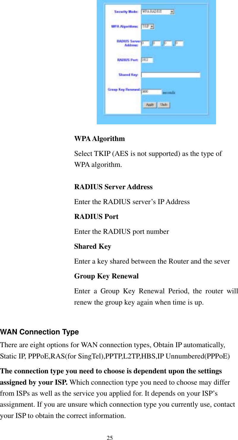   25  WPA Algorithm Select TKIP (AES is not supported) as the type of WPA algorithm.  RADIUS Server Address Enter the RADIUS server’s IP Address RADIUS Port Enter the RADIUS port number Shared Key Enter a key shared between the Router and the sever Group Key Renewal Enter a Group Key Renewal Period, the router will renew the group key again when time is up.  WAN Connection Type There are eight options for WAN connection types, Obtain IP automatically, Static IP, PPPoE,RAS(for SingTel),PPTP,L2TP,HBS,IP Unnumbered(PPPoE) The connection type you need to choose is dependent upon the settings assigned by your ISP. Which connection type you need to choose may differ from ISPs as well as the service you applied for. It depends on your ISP’s assignment. If you are unsure which connection type you currently use, contact your ISP to obtain the correct information. 