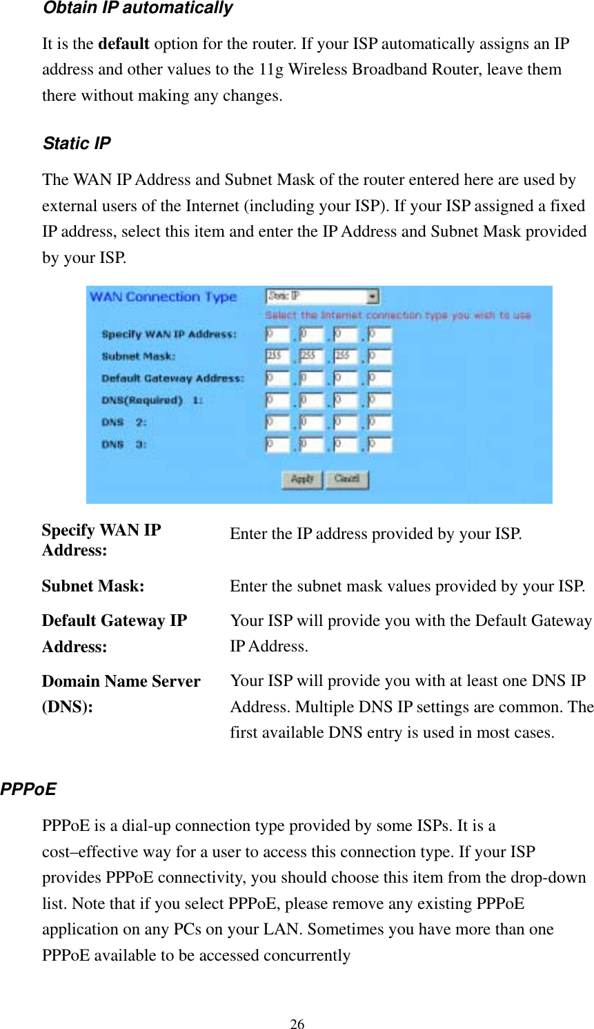   26 Obtain IP automatically   It is the default option for the router. If your ISP automatically assigns an IP address and other values to the 11g Wireless Broadband Router, leave them there without making any changes. Static IP The WAN IP Address and Subnet Mask of the router entered here are used by external users of the Internet (including your ISP). If your ISP assigned a fixed IP address, select this item and enter the IP Address and Subnet Mask provided by your ISP.  Specify WAN IP Address:  Enter the IP address provided by your ISP. Subnet Mask:  Enter the subnet mask values provided by your ISP.Default Gateway IP Address: Your ISP will provide you with the Default Gateway IP Address. Domain Name Server (DNS): Your ISP will provide you with at least one DNS IP Address. Multiple DNS IP settings are common. The first available DNS entry is used in most cases. PPPoE  PPPoE is a dial-up connection type provided by some ISPs. It is a cost–effective way for a user to access this connection type. If your ISP provides PPPoE connectivity, you should choose this item from the drop-down list. Note that if you select PPPoE, please remove any existing PPPoE application on any PCs on your LAN. Sometimes you have more than one PPPoE available to be accessed concurrently   