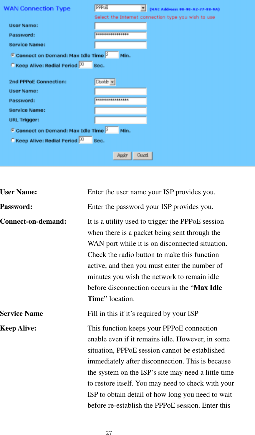   27  User Name:  Enter the user name your ISP provides you. Password:  Enter the password your ISP provides you. Connect-on-demand:  It is a utility used to trigger the PPPoE session when there is a packet being sent through the WAN port while it is on disconnected situation. Check the radio button to make this function active, and then you must enter the number of minutes you wish the network to remain idle before disconnection occurs in the “Max Idle Time” location. Service Name  Fill in this if it’s required by your ISP Keep Alive:  This function keeps your PPPoE connection enable even if it remains idle. However, in some situation, PPPoE session cannot be established immediately after disconnection. This is because the system on the ISP’s site may need a little time to restore itself. You may need to check with your ISP to obtain detail of how long you need to wait before re-establish the PPPoE session. Enter this 