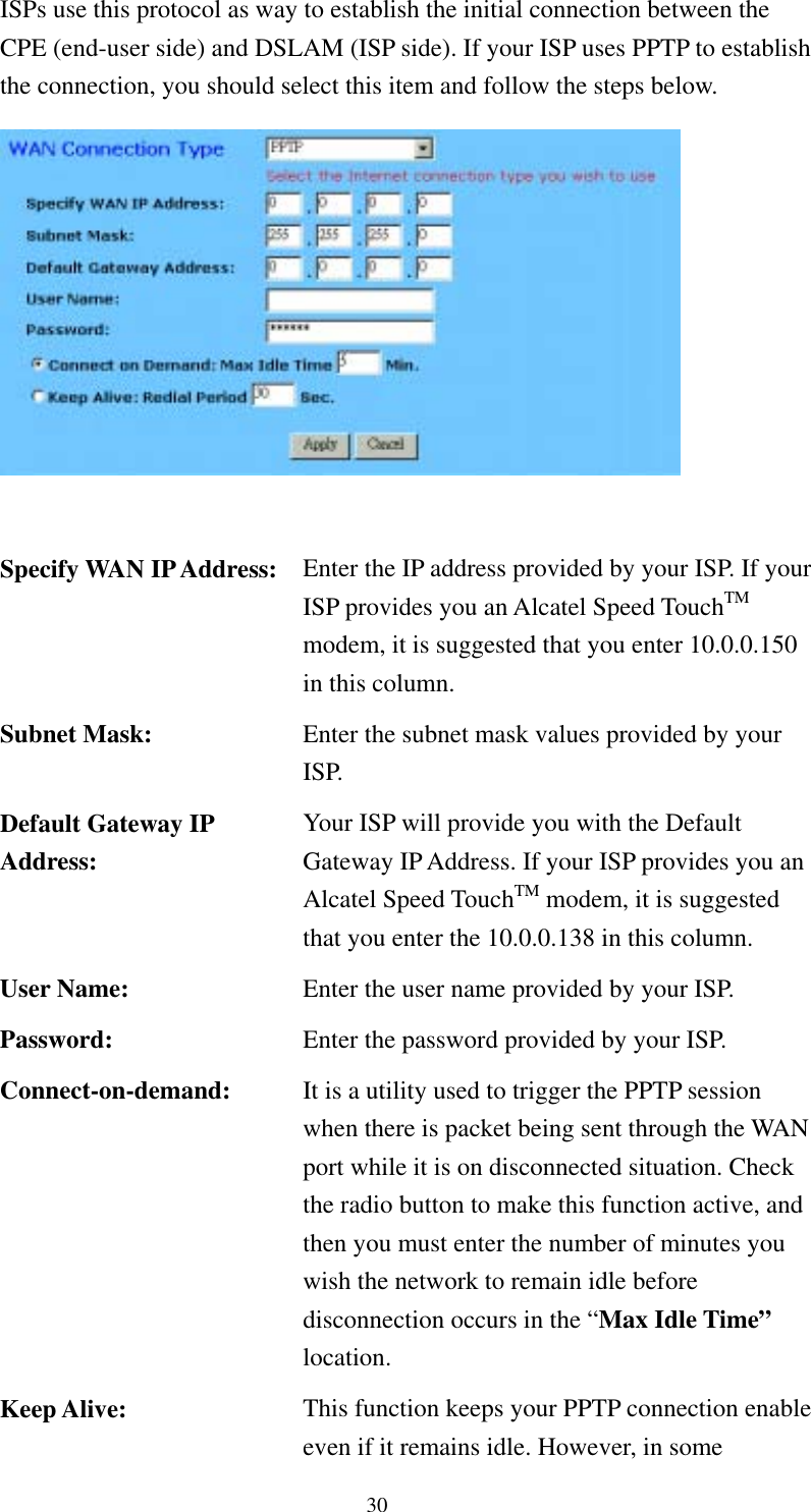   30 ISPs use this protocol as way to establish the initial connection between the CPE (end-user side) and DSLAM (ISP side). If your ISP uses PPTP to establish the connection, you should select this item and follow the steps below.     Specify WAN IP Address:  Enter the IP address provided by your ISP. If your ISP provides you an Alcatel Speed TouchTM modem, it is suggested that you enter 10.0.0.150 in this column. Subnet Mask:  Enter the subnet mask values provided by your ISP. Default Gateway IP Address: Your ISP will provide you with the Default Gateway IP Address. If your ISP provides you an Alcatel Speed TouchTM modem, it is suggested that you enter the 10.0.0.138 in this column. User Name:  Enter the user name provided by your ISP. Password:  Enter the password provided by your ISP. Connect-on-demand:  It is a utility used to trigger the PPTP session when there is packet being sent through the WAN port while it is on disconnected situation. Check the radio button to make this function active, and then you must enter the number of minutes you wish the network to remain idle before disconnection occurs in the “Max Idle Time” location. Keep Alive:  This function keeps your PPTP connection enable even if it remains idle. However, in some 