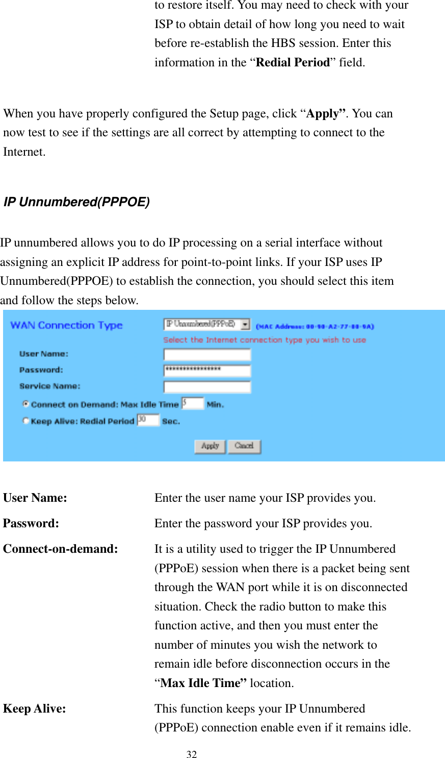   32 to restore itself. You may need to check with your ISP to obtain detail of how long you need to wait before re-establish the HBS session. Enter this information in the “Redial Period” field.  When you have properly configured the Setup page, click “Apply”. You can now test to see if the settings are all correct by attempting to connect to the Internet.  IP Unnumbered(PPPOE)  IP unnumbered allows you to do IP processing on a serial interface without assigning an explicit IP address for point-to-point links. If your ISP uses IP Unnumbered(PPPOE) to establish the connection, you should select this item and follow the steps below.  User Name:  Enter the user name your ISP provides you. Password:  Enter the password your ISP provides you. Connect-on-demand:  It is a utility used to trigger the IP Unnumbered (PPPoE) session when there is a packet being sent through the WAN port while it is on disconnected situation. Check the radio button to make this function active, and then you must enter the number of minutes you wish the network to remain idle before disconnection occurs in the “Max Idle Time” location. Keep Alive:  This function keeps your IP Unnumbered (PPPoE) connection enable even if it remains idle. 