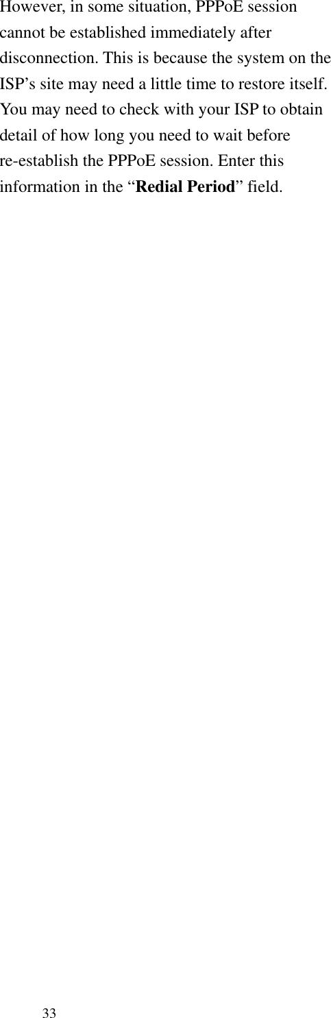   33 However, in some situation, PPPoE session cannot be established immediately after disconnection. This is because the system on the ISP’s site may need a little time to restore itself. You may need to check with your ISP to obtain detail of how long you need to wait before re-establish the PPPoE session. Enter this information in the “Redial Period” field. 