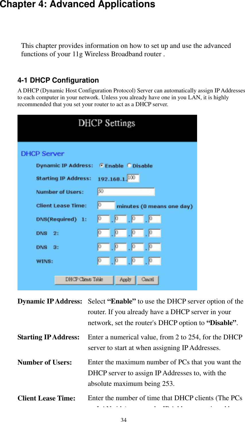   34 Chapter 4: Advanced Applications This chapter provides information on how to set up and use the advanced functions of your 11g Wireless Broadband router .    4-1 DHCP Configuration A DHCP (Dynamic Host Configuration Protocol) Server can automatically assign IP Addresses to each computer in your network. Unless you already have one in you LAN, it is highly recommended that you set your router to act as a DHCP server.   Dynamic IP Address:  Select “Enable” to use the DHCP server option of the router. If you already have a DHCP server in your network, set the router&apos;s DHCP option to “Disable”. Starting IP Address:  Enter a numerical value, from 2 to 254, for the DHCP server to start at when assigning IP Addresses. Number of Users:  Enter the maximum number of PCs that you want the DHCP server to assign IP Addresses to, with the absolute maximum being 253. Client Lease Time:  Enter the number of time that DHCP clients (The PCs LAN id ) h IP Add i d b