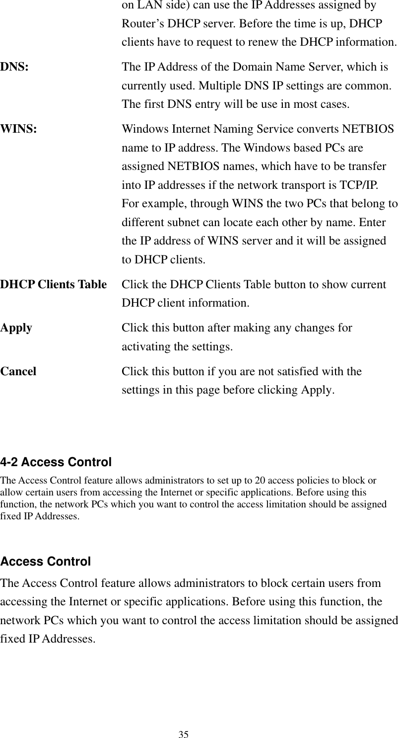   35 on LAN side) can use the IP Addresses assigned by Router’s DHCP server. Before the time is up, DHCP clients have to request to renew the DHCP information.DNS:  The IP Address of the Domain Name Server, which is currently used. Multiple DNS IP settings are common. The first DNS entry will be use in most cases. WINS:  Windows Internet Naming Service converts NETBIOS name to IP address. The Windows based PCs are assigned NETBIOS names, which have to be transfer into IP addresses if the network transport is TCP/IP. For example, through WINS the two PCs that belong to different subnet can locate each other by name. Enter the IP address of WINS server and it will be assigned to DHCP clients. DHCP Clients Table  Click the DHCP Clients Table button to show current DHCP client information. Apply  Click this button after making any changes for activating the settings. Cancel  Click this button if you are not satisfied with the settings in this page before clicking Apply.   4-2 Access Control The Access Control feature allows administrators to set up to 20 access policies to block or allow certain users from accessing the Internet or specific applications. Before using this function, the network PCs which you want to control the access limitation should be assigned fixed IP Addresses.  Access Control The Access Control feature allows administrators to block certain users from accessing the Internet or specific applications. Before using this function, the network PCs which you want to control the access limitation should be assigned fixed IP Addresses. 