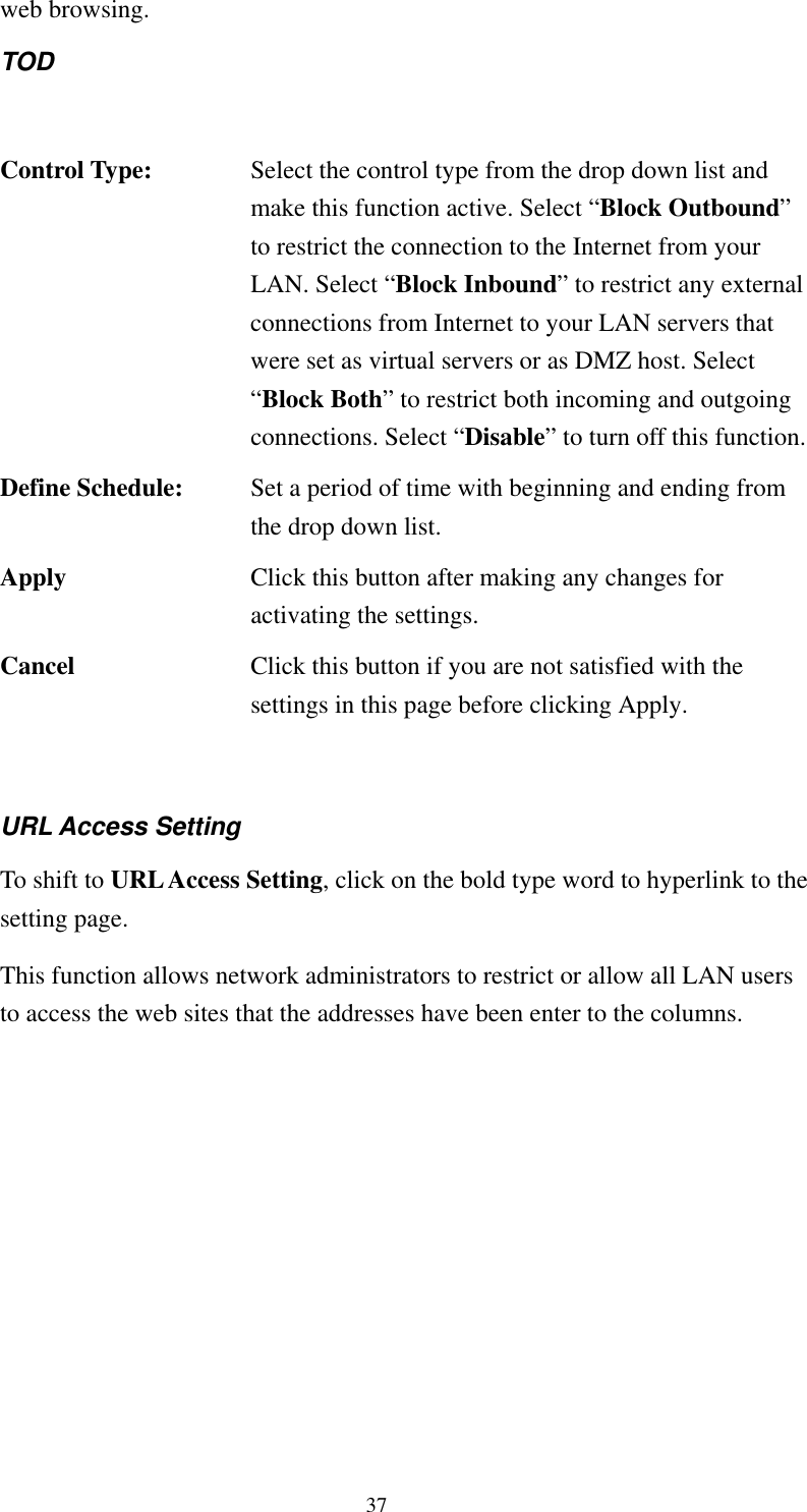   37 web browsing. TOD   Control Type:  Select the control type from the drop down list and make this function active. Select “Block Outbound” to restrict the connection to the Internet from your LAN. Select “Block Inbound” to restrict any external connections from Internet to your LAN servers that were set as virtual servers or as DMZ host. Select “Block Both” to restrict both incoming and outgoing connections. Select “Disable” to turn off this function.Define Schedule:  Set a period of time with beginning and ending from the drop down list. Apply  Click this button after making any changes for activating the settings. Cancel  Click this button if you are not satisfied with the settings in this page before clicking Apply.  URL Access Setting To shift to URL Access Setting, click on the bold type word to hyperlink to the setting page. This function allows network administrators to restrict or allow all LAN users to access the web sites that the addresses have been enter to the columns. 