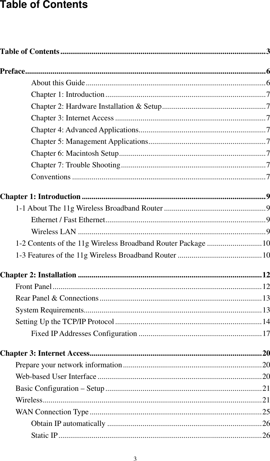   3 Table of Contents   Table of Contents.........................................................................................................3 Preface...........................................................................................................................6 About this Guide............................................................................................6 Chapter 1: Introduction..................................................................................7 Chapter 2: Hardware Installation &amp; Setup.....................................................7 Chapter 3: Internet Access .............................................................................7 Chapter 4: Advanced Applications.................................................................7 Chapter 5: Management Applications............................................................7 Chapter 6: Macintosh Setup...........................................................................7 Chapter 7: Trouble Shooting..........................................................................7 Conventions ...................................................................................................7 Chapter 1: Introduction ..............................................................................................9 1-1 About The 11g Wireless Broadband Router ....................................................9 Ethernet / Fast Ethernet..................................................................................9 Wireless LAN ................................................................................................9 1-2 Contents of the 11g Wireless Broadband Router Package ............................10 1-3 Features of the 11g Wireless Broadband Router ...........................................10 Chapter 2: Installation ..............................................................................................12 Front Panel...........................................................................................................12 Rear Panel &amp; Connections...................................................................................13 System Requirements...........................................................................................13 Setting Up the TCP/IP Protocol...........................................................................14 Fixed IP Addresses Configuration ...............................................................17 Chapter 3: Internet Access........................................................................................20 Prepare your network information.......................................................................20 Web-based User Interface....................................................................................20 Basic Configuration – Setup................................................................................21 Wireless................................................................................................................21 WAN Connection Type........................................................................................25 Obtain IP automatically ...............................................................................26 Static IP........................................................................................................26 