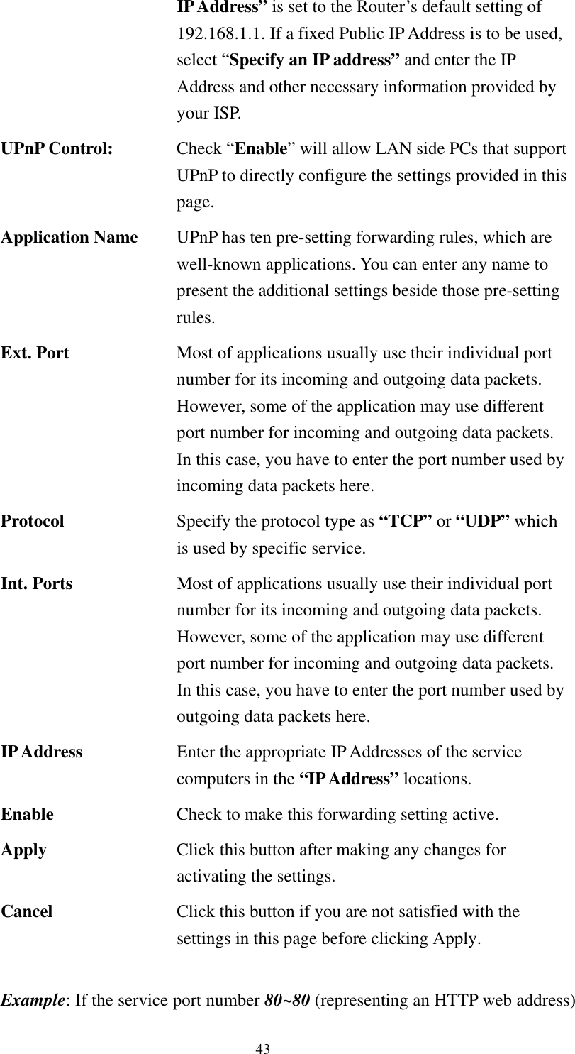   43 IP Address” is set to the Router’s default setting of 192.168.1.1. If a fixed Public IP Address is to be used, select “Specify an IP address” and enter the IP Address and other necessary information provided by your ISP. UPnP Control:  Check “Enable” will allow LAN side PCs that support UPnP to directly configure the settings provided in this page. Application Name  UPnP has ten pre-setting forwarding rules, which are well-known applications. You can enter any name to present the additional settings beside those pre-setting rules. Ext. Port  Most of applications usually use their individual port number for its incoming and outgoing data packets. However, some of the application may use different port number for incoming and outgoing data packets. In this case, you have to enter the port number used by incoming data packets here. Protocol  Specify the protocol type as “TCP” or “UDP” which is used by specific service. Int. Ports  Most of applications usually use their individual port number for its incoming and outgoing data packets. However, some of the application may use different port number for incoming and outgoing data packets. In this case, you have to enter the port number used by outgoing data packets here. IP Address  Enter the appropriate IP Addresses of the service computers in the “IP Address” locations. Enable  Check to make this forwarding setting active. Apply  Click this button after making any changes for activating the settings. Cancel  Click this button if you are not satisfied with the settings in this page before clicking Apply.  Example: If the service port number 80~80 (representing an HTTP web address) 