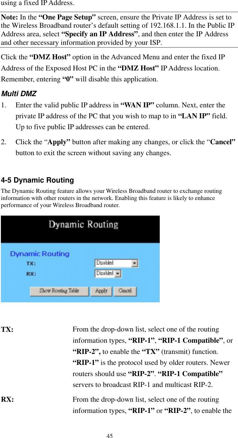   45 using a fixed IP Address. Note: In the “One Page Setup” screen, ensure the Private IP Address is set to the Wireless Broadband router’s default setting of 192.168.1.1. In the Public IP Address area, select “Specify an IP Address”, and then enter the IP Address and other necessary information provided by your ISP. Click the “DMZ Host” option in the Advanced Menu and enter the fixed IP Address of the Exposed Host PC in the “DMZ Host” IP Address location. Remember, entering “0” will disable this application. Multi DMZ 1.  Enter the valid public IP address in “WAN IP” column. Next, enter the private IP address of the PC that you wish to map to in “LAN IP” field. Up to five public IP addresses can be entered. 2. Click the “Apply” button after making any changes, or click the “Cancel” button to exit the screen without saving any changes.  4-5 Dynamic Routing The Dynamic Routing feature allows your Wireless Broadband router to exchange routing information with other routers in the network. Enabling this feature is likely to enhance performance of your Wireless Broadband router.     TX:  From the drop-down list, select one of the routing information types, “RIP-1”, “RIP-1 Compatible”, or “RIP-2”, to enable the “TX” (transmit) function. “RIP-1” is the protocol used by older routers. Newer routers should use “RIP-2”. “RIP-1 Compatible” servers to broadcast RIP-1 and multicast RIP-2. RX:  From the drop-down list, select one of the routing information types, “RIP-1” or “RIP-2”, to enable the 