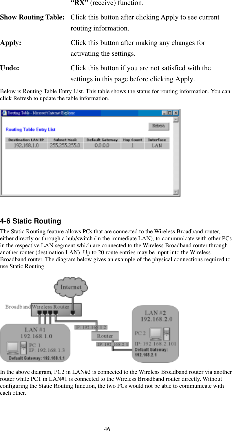   46 “RX” (receive) function. Show Routing Table:  Click this button after clicking Apply to see current routing information. Apply:  Click this button after making any changes for activating the settings. Undo:  Click this button if you are not satisfied with the settings in this page before clicking Apply. Below is Routing Table Entry List. This table shows the status for routing information. You can click Refresh to update the table information.      4-6 Static Routing The Static Routing feature allows PCs that are connected to the Wireless Broadband router, either directly or through a hub/switch (in the immediate LAN), to communicate with other PCs in the respective LAN segment which are connected to the Wireless Broadband router through another router (destination LAN). Up to 20 route entries may be input into the Wireless Broadband router. The diagram below gives an example of the physical connections required to use Static Routing.   In the above diagram, PC2 in LAN#2 is connected to the Wireless Broadband router via another router while PC1 in LAN#1 is connected to the Wireless Broadband router directly. Without configuring the Static Routing function, the two PCs would not be able to communicate with each other. 