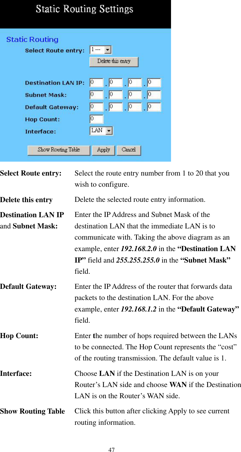   47   Select Route entry:  Select the route entry number from 1 to 20 that you wish to configure. Delete this entry  Delete the selected route entry information. Destination LAN IP and Subnet Mask: Enter the IP Address and Subnet Mask of the destination LAN that the immediate LAN is to communicate with. Taking the above diagram as an example, enter 192.168.2.0 in the “Destination LAN IP” field and 255.255.255.0 in the “Subnet Mask” field. Default Gateway:  Enter the IP Address of the router that forwards data packets to the destination LAN. For the above example, enter 192.168.1.2 in the “Default Gateway” field. Hop Count:  Enter the number of hops required between the LANs to be connected. The Hop Count represents the “cost” of the routing transmission. The default value is 1. Interface:  Choose LAN if the Destination LAN is on your Router’s LAN side and choose WAN if the Destination LAN is on the Router’s WAN side. Show Routing Table  Click this button after clicking Apply to see current routing information. 