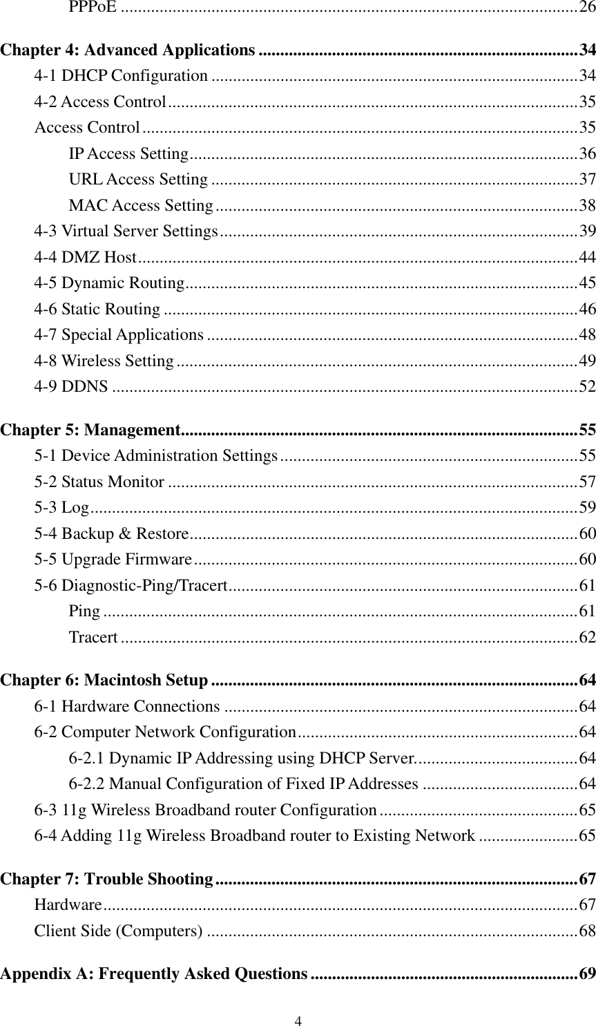   4 PPPoE ..........................................................................................................26 Chapter 4: Advanced Applications ..........................................................................34 4-1 DHCP Configuration .....................................................................................34 4-2 Access Control...............................................................................................35 Access Control.....................................................................................................35 IP Access Setting..........................................................................................36 URL Access Setting .....................................................................................37 MAC Access Setting....................................................................................38 4-3 Virtual Server Settings...................................................................................39 4-4 DMZ Host......................................................................................................44 4-5 Dynamic Routing...........................................................................................45 4-6 Static Routing ................................................................................................46 4-7 Special Applications ......................................................................................48 4-8 Wireless Setting.............................................................................................49 4-9 DDNS ............................................................................................................52 Chapter 5: Management............................................................................................55 5-1 Device Administration Settings.....................................................................55 5-2 Status Monitor ...............................................................................................57 5-3 Log.................................................................................................................59 5-4 Backup &amp; Restore..........................................................................................60 5-5 Upgrade Firmware.........................................................................................60 5-6 Diagnostic-Ping/Tracert.................................................................................61 Ping ..............................................................................................................61 Tracert ..........................................................................................................62 Chapter 6: Macintosh Setup .....................................................................................64 6-1 Hardware Connections ..................................................................................64 6-2 Computer Network Configuration.................................................................64 6-2.1 Dynamic IP Addressing using DHCP Server......................................64 6-2.2 Manual Configuration of Fixed IP Addresses ....................................64 6-3 11g Wireless Broadband router Configuration..............................................65 6-4 Adding 11g Wireless Broadband router to Existing Network .......................65 Chapter 7: Trouble Shooting....................................................................................67 Hardware..............................................................................................................67 Client Side (Computers) ......................................................................................68 Appendix A: Frequently Asked Questions..............................................................69 