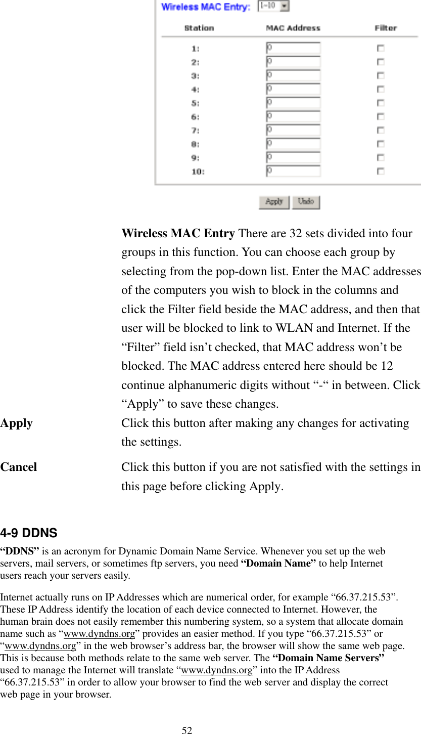   52 Wireless MAC Entry There are 32 sets divided into four groups in this function. You can choose each group by selecting from the pop-down list. Enter the MAC addresses of the computers you wish to block in the columns and click the Filter field beside the MAC address, and then that user will be blocked to link to WLAN and Internet. If the “Filter” field isn’t checked, that MAC address won’t be blocked. The MAC address entered here should be 12 continue alphanumeric digits without “-“ in between. Click “Apply” to save these changes. Apply  Click this button after making any changes for activating the settings. Cancel  Click this button if you are not satisfied with the settings in this page before clicking Apply.  4-9 DDNS “DDNS” is an acronym for Dynamic Domain Name Service. Whenever you set up the web servers, mail servers, or sometimes ftp servers, you need “Domain Name” to help Internet users reach your servers easily.   Internet actually runs on IP Addresses which are numerical order, for example “66.37.215.53”. These IP Address identify the location of each device connected to Internet. However, the human brain does not easily remember this numbering system, so a system that allocate domain name such as “www.dyndns.org” provides an easier method. If you type “66.37.215.53” or “www.dyndns.org” in the web browser’s address bar, the browser will show the same web page. This is because both methods relate to the same web server. The “Domain Name Servers” used to manage the Internet will translate “www.dyndns.org” into the IP Address “66.37.215.53” in order to allow your browser to find the web server and display the correct web page in your browser.     