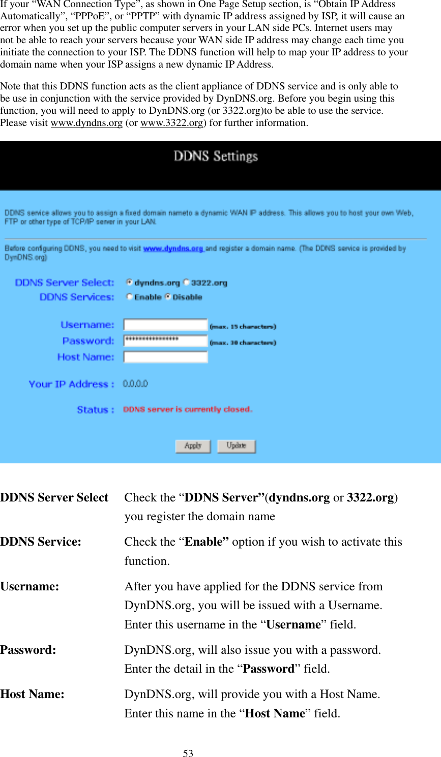   53 If your “WAN Connection Type”, as shown in One Page Setup section, is “Obtain IP Address Automatically”, “PPPoE”, or “PPTP” with dynamic IP address assigned by ISP, it will cause an error when you set up the public computer servers in your LAN side PCs. Internet users may not be able to reach your servers because your WAN side IP address may change each time you initiate the connection to your ISP. The DDNS function will help to map your IP address to your domain name when your ISP assigns a new dynamic IP Address. Note that this DDNS function acts as the client appliance of DDNS service and is only able to be use in conjunction with the service provided by DynDNS.org. Before you begin using this function, you will need to apply to DynDNS.org (or 3322.org)to be able to use the service. Please visit www.dyndns.org (or www.3322.org) for further information.   DDNS Server Select  Check the “DDNS Server”(dyndns.org or 3322.org) you register the domain name DDNS Service:  Check the “Enable” option if you wish to activate this function. Username:  After you have applied for the DDNS service from DynDNS.org, you will be issued with a Username. Enter this username in the “Username” field. Password:  DynDNS.org, will also issue you with a password. Enter the detail in the “Password” field. Host Name:  DynDNS.org, will provide you with a Host Name. Enter this name in the “Host Name” field. 