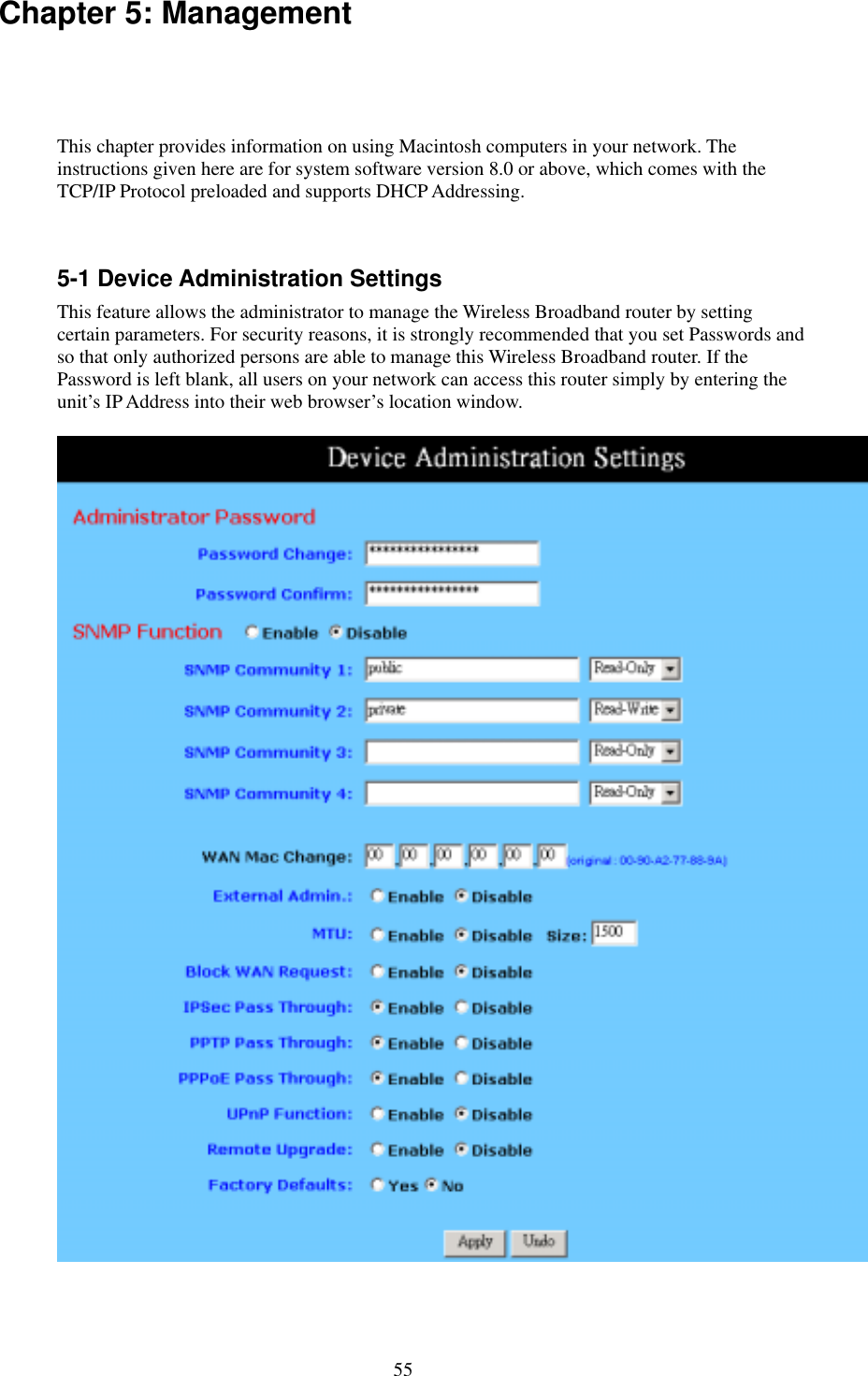   55 Chapter 5: Management   This chapter provides information on using Macintosh computers in your network. The instructions given here are for system software version 8.0 or above, which comes with the TCP/IP Protocol preloaded and supports DHCP Addressing.  5-1 Device Administration Settings This feature allows the administrator to manage the Wireless Broadband router by setting certain parameters. For security reasons, it is strongly recommended that you set Passwords and so that only authorized persons are able to manage this Wireless Broadband router. If the Password is left blank, all users on your network can access this router simply by entering the unit’s IP Address into their web browser’s location window.   