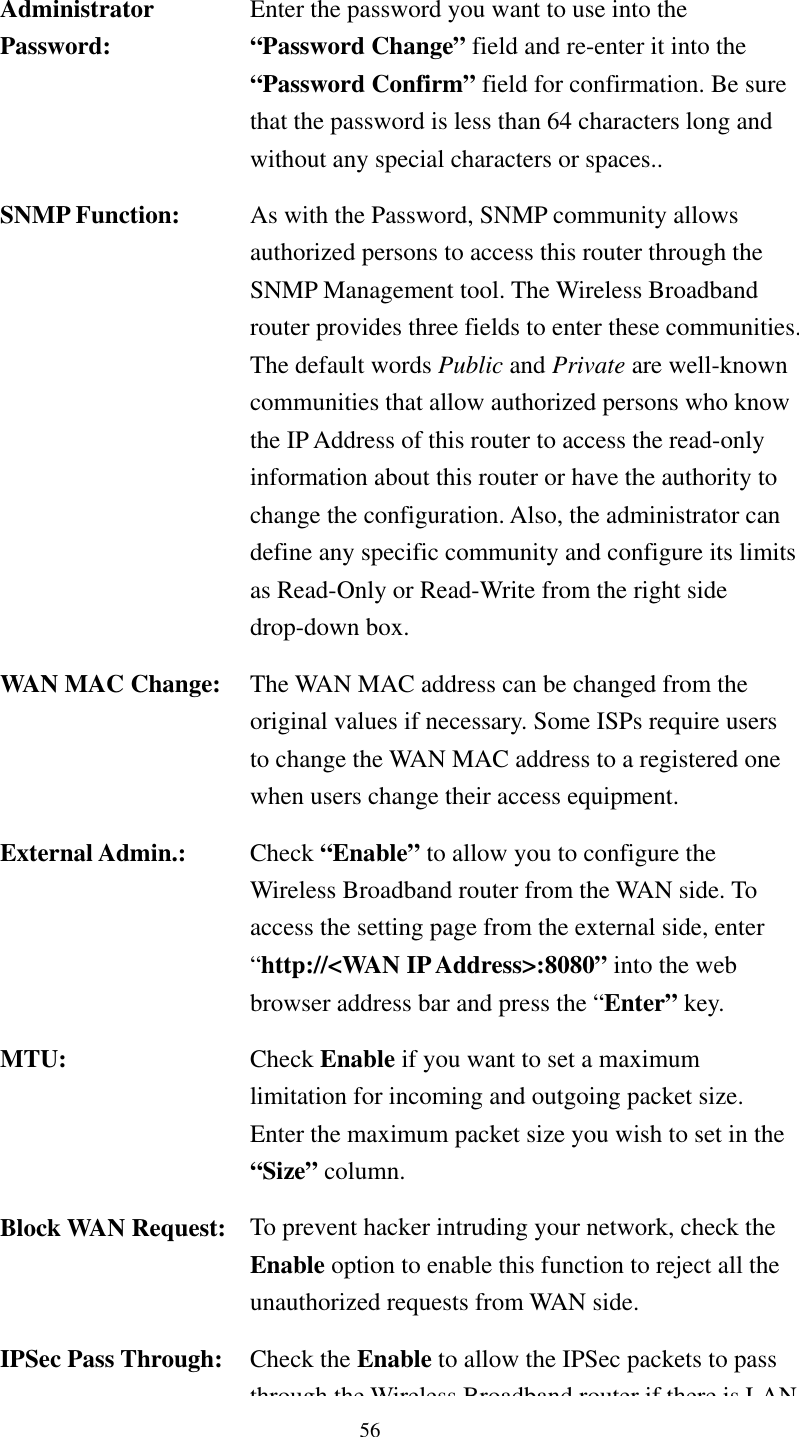   56   Administrator Password: Enter the password you want to use into the “Password Change” field and re-enter it into the “Password Confirm” field for confirmation. Be sure that the password is less than 64 characters long and without any special characters or spaces.. SNMP Function:  As with the Password, SNMP community allows authorized persons to access this router through the SNMP Management tool. The Wireless Broadband router provides three fields to enter these communities.The default words Public and Private are well-known communities that allow authorized persons who know the IP Address of this router to access the read-only information about this router or have the authority to change the configuration. Also, the administrator can define any specific community and configure its limits as Read-Only or Read-Write from the right side drop-down box. WAN MAC Change:  The WAN MAC address can be changed from the original values if necessary. Some ISPs require users to change the WAN MAC address to a registered one when users change their access equipment. External Admin.:  Check “Enable” to allow you to configure the Wireless Broadband router from the WAN side. To access the setting page from the external side, enter “http://&lt;WAN IP Address&gt;:8080” into the web browser address bar and press the “Enter” key. MTU:  Check Enable if you want to set a maximum limitation for incoming and outgoing packet size. Enter the maximum packet size you wish to set in the “Size” column. Block WAN Request:  To prevent hacker intruding your network, check the Enable option to enable this function to reject all the unauthorized requests from WAN side. IPSec Pass Through:  Check the Enable to allow the IPSec packets to pass through the Wireless Broadband router if there is LAN