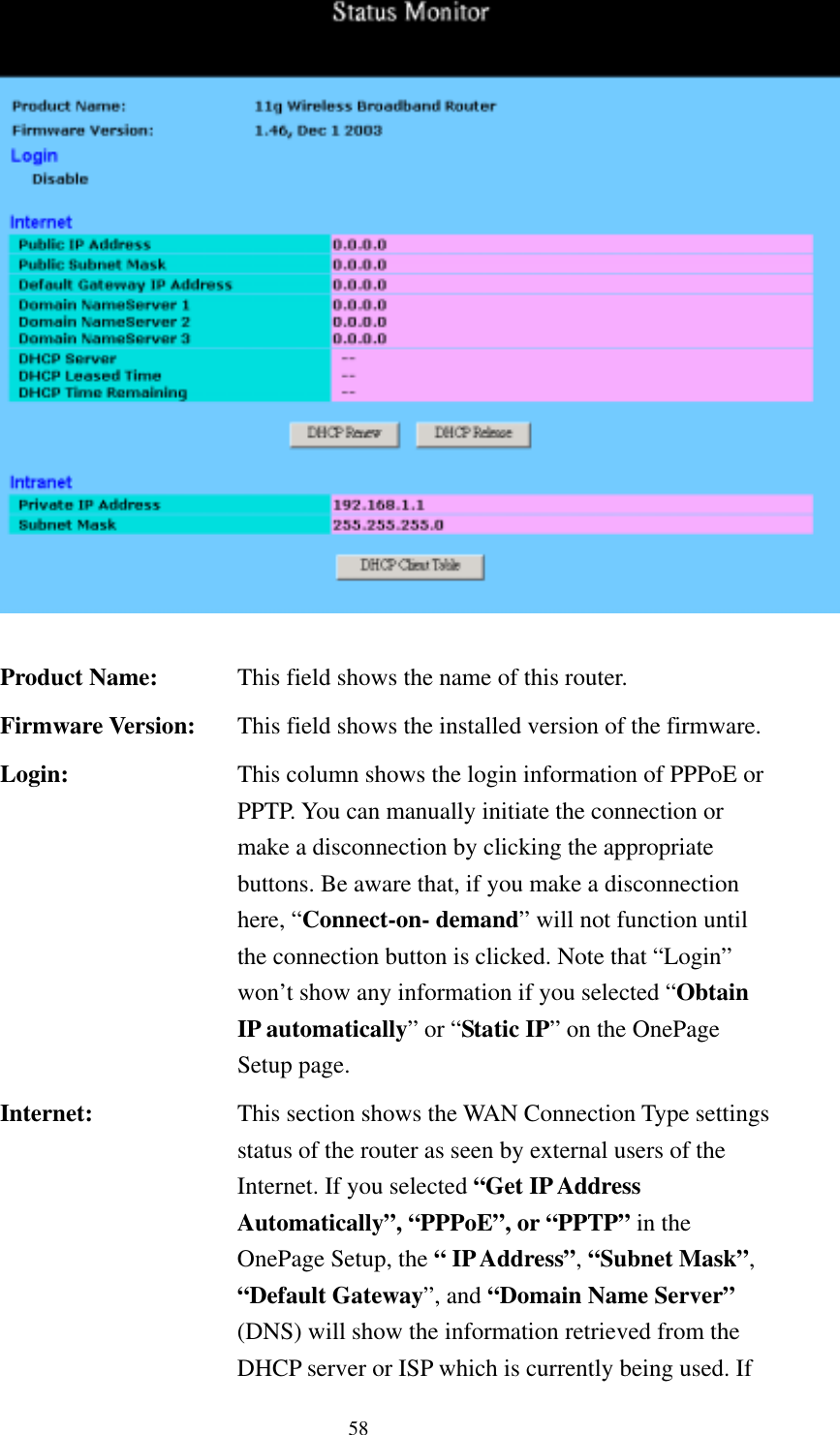   58   Product Name:  This field shows the name of this router. Firmware Version:  This field shows the installed version of the firmware. Login:  This column shows the login information of PPPoE or PPTP. You can manually initiate the connection or make a disconnection by clicking the appropriate buttons. Be aware that, if you make a disconnection here, “Connect-on- demand” will not function until the connection button is clicked. Note that “Login” won’t show any information if you selected “Obtain IP automatically” or “Static IP” on the OnePage Setup page. Internet:  This section shows the WAN Connection Type settings status of the router as seen by external users of the Internet. If you selected “Get IP Address Automatically”, “PPPoE”, or “PPTP” in the OnePage Setup, the “ IP Address”, “Subnet Mask”, “Default Gateway”, and “Domain Name Server” (DNS) will show the information retrieved from the DHCP server or ISP which is currently being used. If 