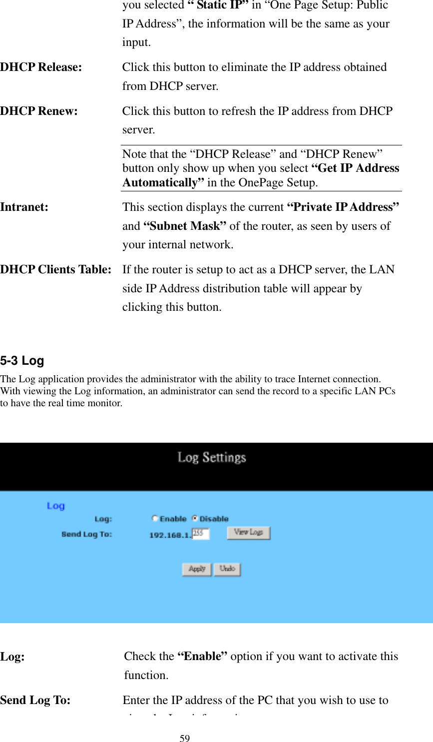   59 you selected “ Static IP” in “One Page Setup: Public IP Address”, the information will be the same as your input. DHCP Release:  Click this button to eliminate the IP address obtained from DHCP server. DHCP Renew:  Click this button to refresh the IP address from DHCP server. Note that the “DHCP Release” and “DHCP Renew” button only show up when you select “Get IP Address Automatically” in the OnePage Setup. Intranet:  This section displays the current “Private IP Address”and “Subnet Mask” of the router, as seen by users of your internal network. DHCP Clients Table:  If the router is setup to act as a DHCP server, the LAN side IP Address distribution table will appear by clicking this button.  5-3 Log The Log application provides the administrator with the ability to trace Internet connection. With viewing the Log information, an administrator can send the record to a specific LAN PCs to have the real time monitor.    Log:  Check the “Enable” option if you want to activate this function. Send Log To:  Enter the IP address of the PC that you wish to use to ihLif i