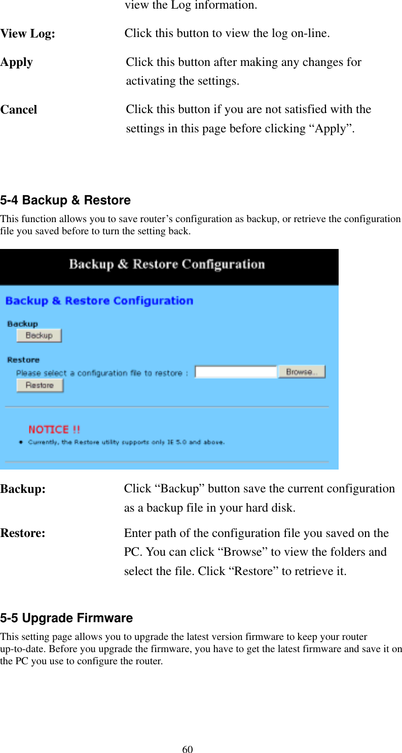   60 view the Log information. View Log:  Click this button to view the log on-line. Apply  Click this button after making any changes for activating the settings. Cancel  Click this button if you are not satisfied with the settings in this page before clicking “Apply”.   5-4 Backup &amp; Restore This function allows you to save router’s configuration as backup, or retrieve the configuration file you saved before to turn the setting back.       Backup:  Click “Backup” button save the current configuration as a backup file in your hard disk. Restore:  Enter path of the configuration file you saved on the PC. You can click “Browse” to view the folders and select the file. Click “Restore” to retrieve it.  5-5 Upgrade Firmware This setting page allows you to upgrade the latest version firmware to keep your router up-to-date. Before you upgrade the firmware, you have to get the latest firmware and save it on the PC you use to configure the router.     