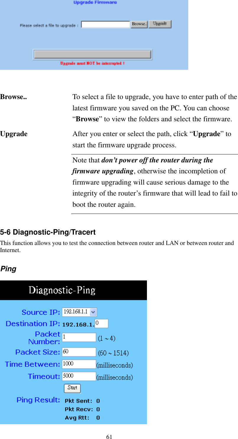   61  Browse..     Browse..  To select a file to upgrade, you have to enter path of the latest firmware you saved on the PC. You can choose “Browse” to view the folders and select the firmware. After you enter or select the path, click “Upgrade” to start the firmware upgrade process. Upgrade Note that don’t power off the router during the firmware upgrading, otherwise the incompletion of firmware upgrading will cause serious damage to the integrity of the router’s firmware that will lead to fail to boot the router again.  5-6 Diagnostic-Ping/Tracert This function allows you to test the connection between router and LAN or between router and Internet. Ping     