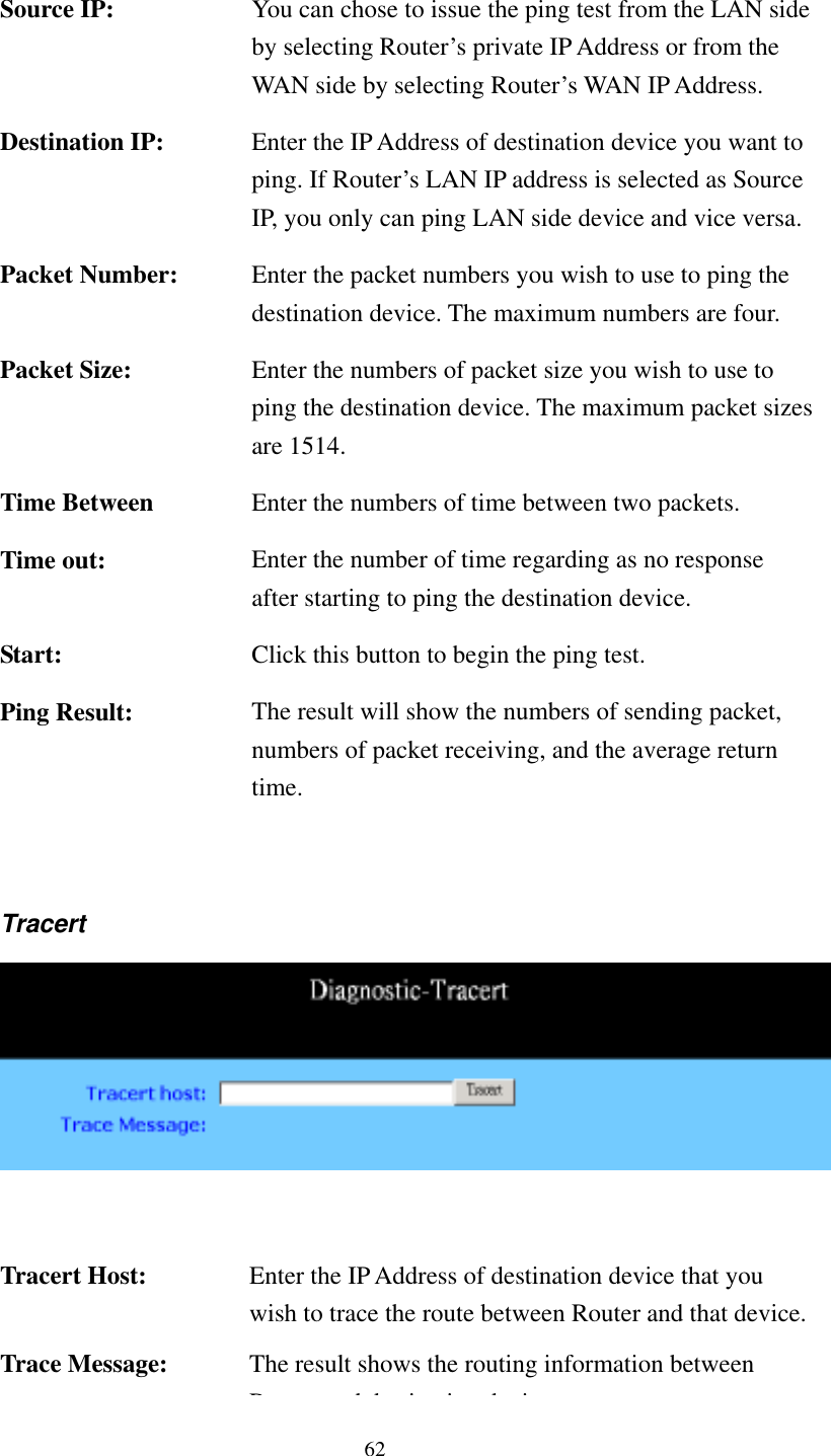   62   Source IP:  You can chose to issue the ping test from the LAN side by selecting Router’s private IP Address or from the WAN side by selecting Router’s WAN IP Address. Destination IP:  Enter the IP Address of destination device you want to ping. If Router’s LAN IP address is selected as Source IP, you only can ping LAN side device and vice versa.Packet Number:  Enter the packet numbers you wish to use to ping the destination device. The maximum numbers are four. Packet Size:  Enter the numbers of packet size you wish to use to ping the destination device. The maximum packet sizes are 1514. Time Between  Enter the numbers of time between two packets. Time out:  Enter the number of time regarding as no response after starting to ping the destination device. Start:  Click this button to begin the ping test. Ping Result:  The result will show the numbers of sending packet, numbers of packet receiving, and the average return time.  Tracert    Tracert Host:  Enter the IP Address of destination device that you wish to trace the route between Router and that device. Trace Message:  The result shows the routing information between Rddiidi