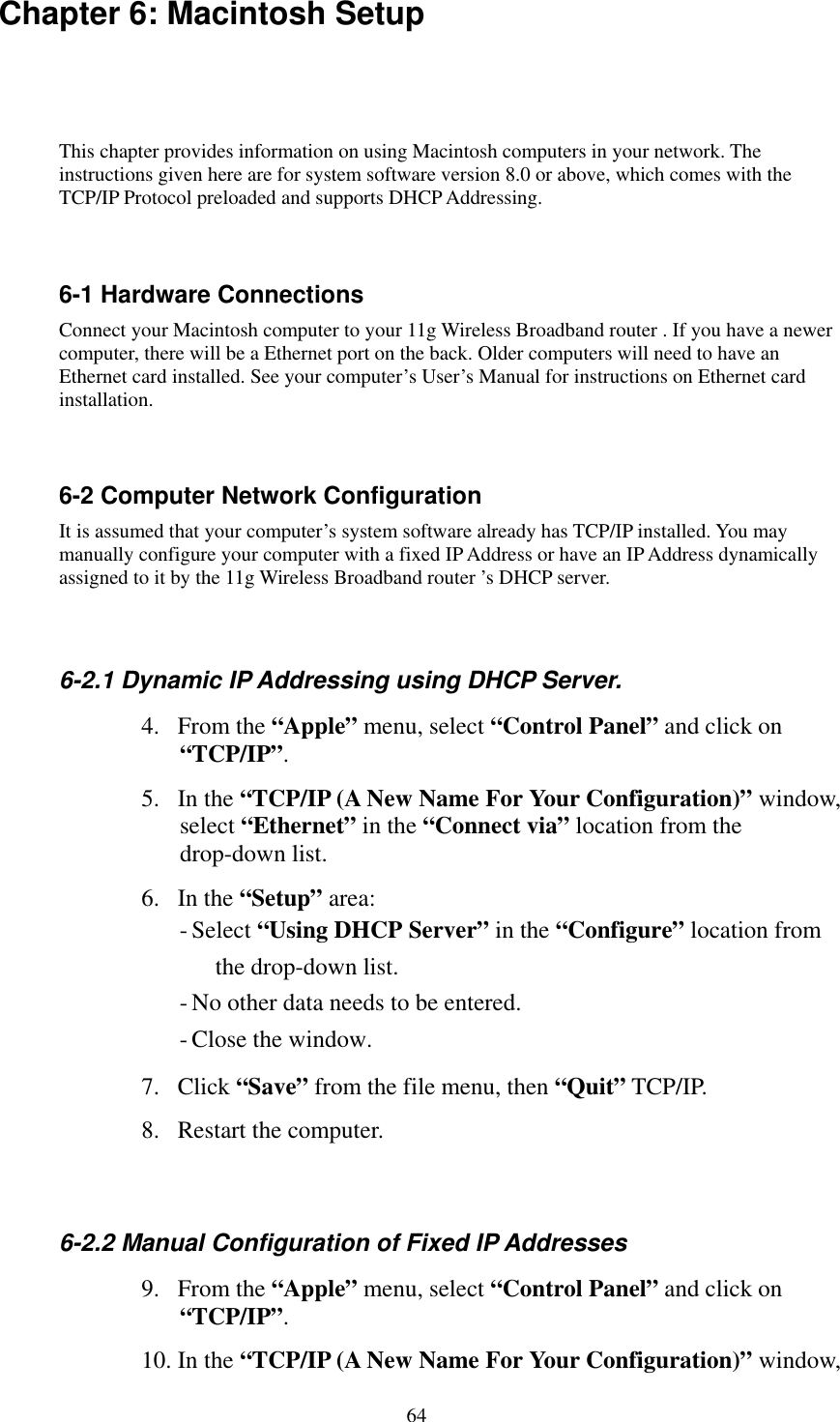   64 Chapter 6: Macintosh Setup This chapter provides information on using Macintosh computers in your network. The instructions given here are for system software version 8.0 or above, which comes with the TCP/IP Protocol preloaded and supports DHCP Addressing.  6-1 Hardware Connections Connect your Macintosh computer to your 11g Wireless Broadband router . If you have a newer computer, there will be a Ethernet port on the back. Older computers will need to have an Ethernet card installed. See your computer’s User’s Manual for instructions on Ethernet card installation.  6-2 Computer Network Configuration It is assumed that your computer’s system software already has TCP/IP installed. You may manually configure your computer with a fixed IP Address or have an IP Address dynamically assigned to it by the 11g Wireless Broadband router ’s DHCP server.  6-2.1 Dynamic IP Addressing using DHCP Server. 4. From the “Apple” menu, select “Control Panel” and click on “TCP/IP”.  5. In the “TCP/IP (A New Name For Your Configuration)” window, select “Ethernet” in the “Connect via” location from the drop-down list. 6. In the “Setup” area: - Select “Using DHCP Server” in the “Configure” location from the drop-down list. - No other data needs to be entered. - Close the window. 7. Click “Save” from the file menu, then “Quit” TCP/IP. 8.  Restart the computer.  6-2.2 Manual Configuration of Fixed IP Addresses 9. From the “Apple” menu, select “Control Panel” and click on “TCP/IP”.  10. In the “TCP/IP (A New Name For Your Configuration)” window, 