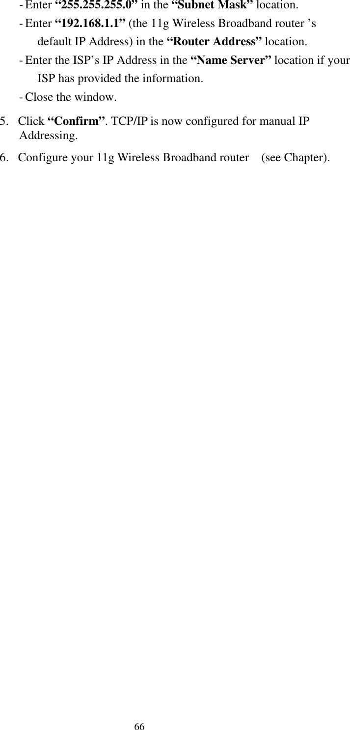   66 - Enter “255.255.255.0” in the “Subnet Mask” location. - Enter “192.168.1.1” (the 11g Wireless Broadband router ’s default IP Address) in the “Router Address” location. - Enter the ISP’s IP Address in the “Name Server” location if your ISP has provided the information. - Close the window. 5. Click “Confirm”. TCP/IP is now configured for manual IP Addressing. 6.  Configure your 11g Wireless Broadband router    (see Chapter). 