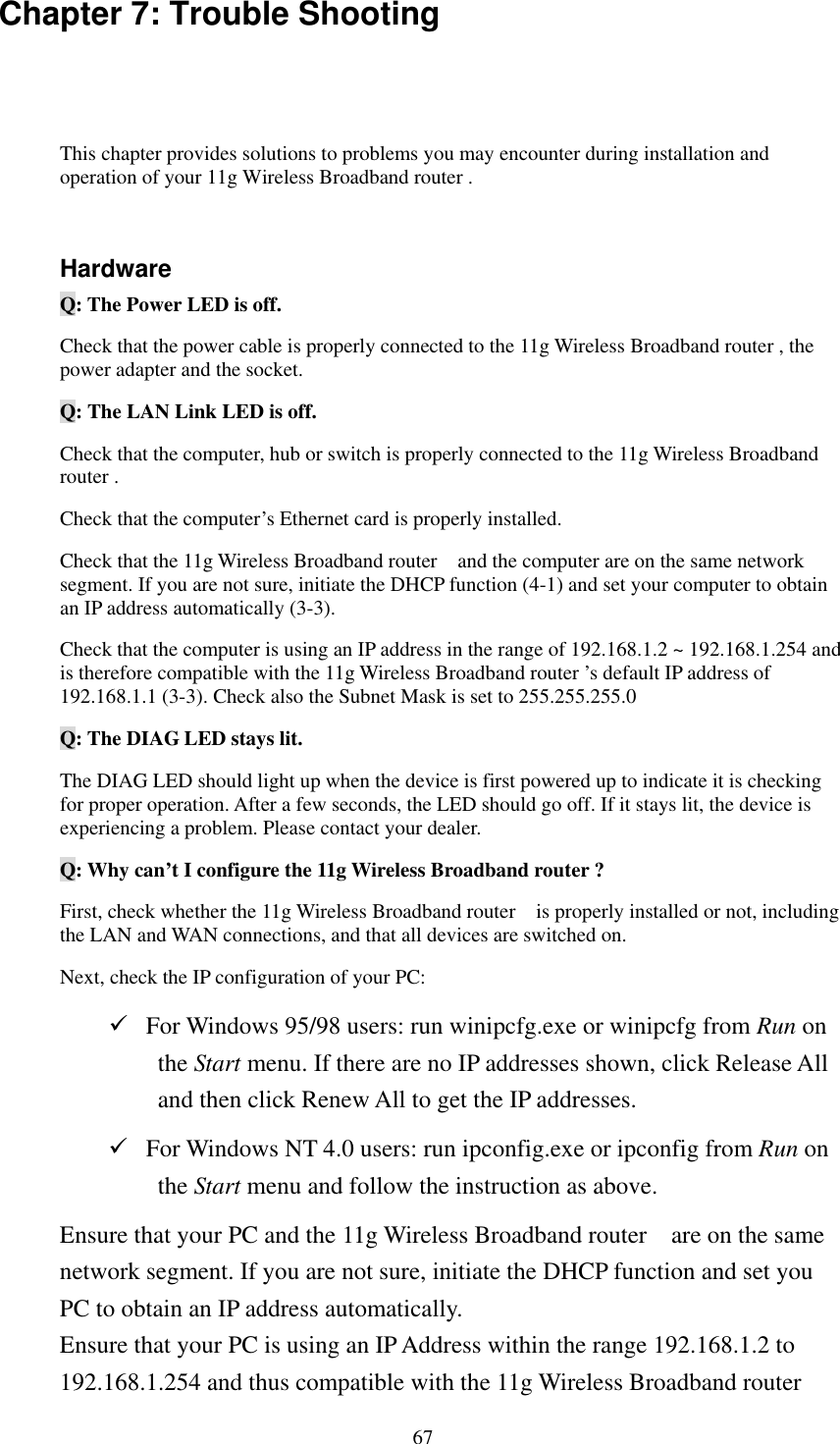   67 Chapter 7: Trouble Shooting This chapter provides solutions to problems you may encounter during installation and operation of your 11g Wireless Broadband router .  Hardware Q: The Power LED is off. Check that the power cable is properly connected to the 11g Wireless Broadband router , the power adapter and the socket. Q: The LAN Link LED is off. Check that the computer, hub or switch is properly connected to the 11g Wireless Broadband router . Check that the computer’s Ethernet card is properly installed. Check that the 11g Wireless Broadband router    and the computer are on the same network segment. If you are not sure, initiate the DHCP function (4-1) and set your computer to obtain an IP address automatically (3-3). Check that the computer is using an IP address in the range of 192.168.1.2 ~ 192.168.1.254 and is therefore compatible with the 11g Wireless Broadband router ’s default IP address of 192.168.1.1 (3-3). Check also the Subnet Mask is set to 255.255.255.0 Q: The DIAG LED stays lit. The DIAG LED should light up when the device is first powered up to indicate it is checking for proper operation. After a few seconds, the LED should go off. If it stays lit, the device is experiencing a problem. Please contact your dealer. Q: Why can’t I configure the 11g Wireless Broadband router ? First, check whether the 11g Wireless Broadband router    is properly installed or not, including the LAN and WAN connections, and that all devices are switched on. Next, check the IP configuration of your PC:    For Windows 95/98 users: run winipcfg.exe or winipcfg from Run on the Start menu. If there are no IP addresses shown, click Release All and then click Renew All to get the IP addresses.  For Windows NT 4.0 users: run ipconfig.exe or ipconfig from Run on the Start menu and follow the instruction as above. Ensure that your PC and the 11g Wireless Broadband router    are on the same network segment. If you are not sure, initiate the DHCP function and set you PC to obtain an IP address automatically. Ensure that your PC is using an IP Address within the range 192.168.1.2 to 192.168.1.254 and thus compatible with the 11g Wireless Broadband router   