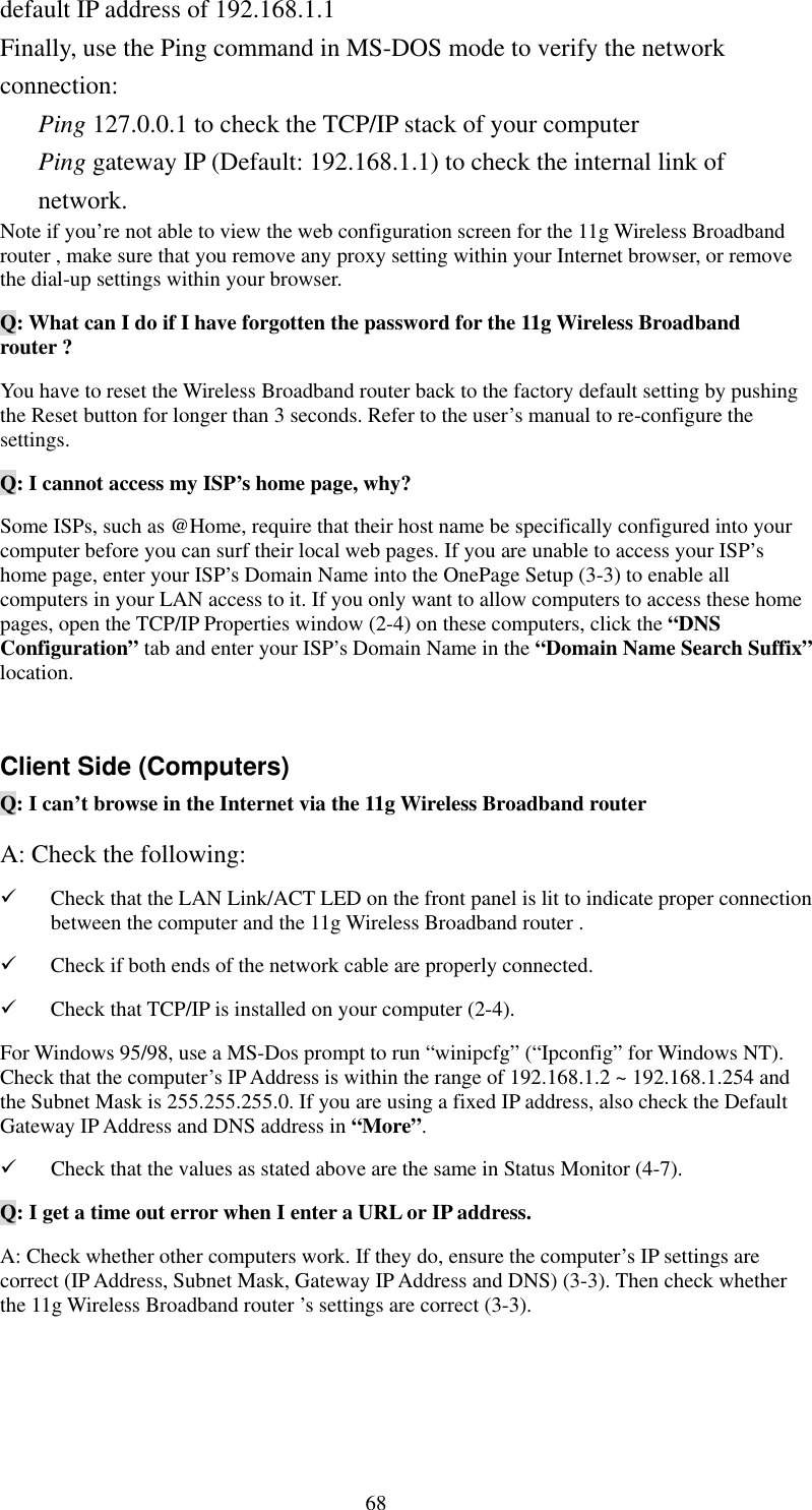   68 default IP address of 192.168.1.1 Finally, use the Ping command in MS-DOS mode to verify the network connection: Ping 127.0.0.1 to check the TCP/IP stack of your computer Ping gateway IP (Default: 192.168.1.1) to check the internal link of network. Note if you’re not able to view the web configuration screen for the 11g Wireless Broadband router , make sure that you remove any proxy setting within your Internet browser, or remove the dial-up settings within your browser. Q: What can I do if I have forgotten the password for the 11g Wireless Broadband router ? You have to reset the Wireless Broadband router back to the factory default setting by pushing the Reset button for longer than 3 seconds. Refer to the user’s manual to re-configure the settings. Q: I cannot access my ISP’s home page, why? Some ISPs, such as @Home, require that their host name be specifically configured into your computer before you can surf their local web pages. If you are unable to access your ISP’s home page, enter your ISP’s Domain Name into the OnePage Setup (3-3) to enable all computers in your LAN access to it. If you only want to allow computers to access these home pages, open the TCP/IP Properties window (2-4) on these computers, click the “DNS Configuration” tab and enter your ISP’s Domain Name in the “Domain Name Search Suffix” location.  Client Side (Computers) Q: I can’t browse in the Internet via the 11g Wireless Broadband router   A: Check the following:   Check that the LAN Link/ACT LED on the front panel is lit to indicate proper connection between the computer and the 11g Wireless Broadband router .     Check if both ends of the network cable are properly connected.   Check that TCP/IP is installed on your computer (2-4). For Windows 95/98, use a MS-Dos prompt to run “winipcfg” (“Ipconfig” for Windows NT). Check that the computer’s IP Address is within the range of 192.168.1.2 ~ 192.168.1.254 and the Subnet Mask is 255.255.255.0. If you are using a fixed IP address, also check the Default Gateway IP Address and DNS address in “More”.   Check that the values as stated above are the same in Status Monitor (4-7). Q: I get a time out error when I enter a URL or IP address.   A: Check whether other computers work. If they do, ensure the computer’s IP settings are correct (IP Address, Subnet Mask, Gateway IP Address and DNS) (3-3). Then check whether the 11g Wireless Broadband router ’s settings are correct (3-3).  